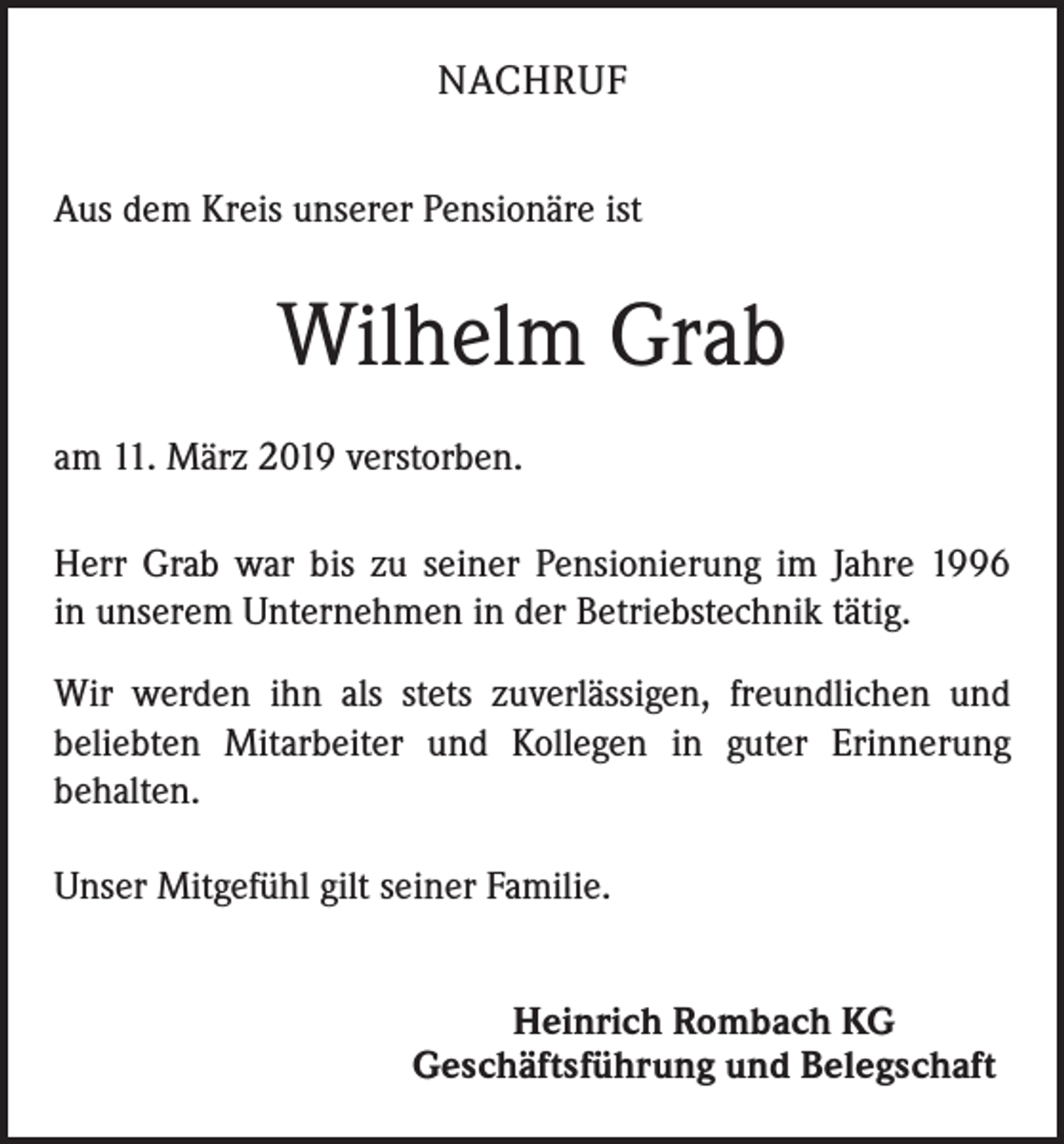 <p>NACHRUF<br />Aus dem Kreis unserer Pensionäre ist</p><p>Wilhelm Grab<br />am 11. März 2019 verstorben.<br />Herr Grab war bis zu seiner Pensionierung im Jahre 1996<br />in unserem Unternehmen in der Betriebstechnik tätig.<br />Wir werden ihn als stets zuverlässigen, freundlichen und<br />beliebten Mitarbeiter und Kollegen in guter Erinnerung<br />behalten.<br />Unser Mitgefühl gilt seiner Familie.<br />Heinrich Rombach KG<br />Geschäftsführung und Belegschaft</p>