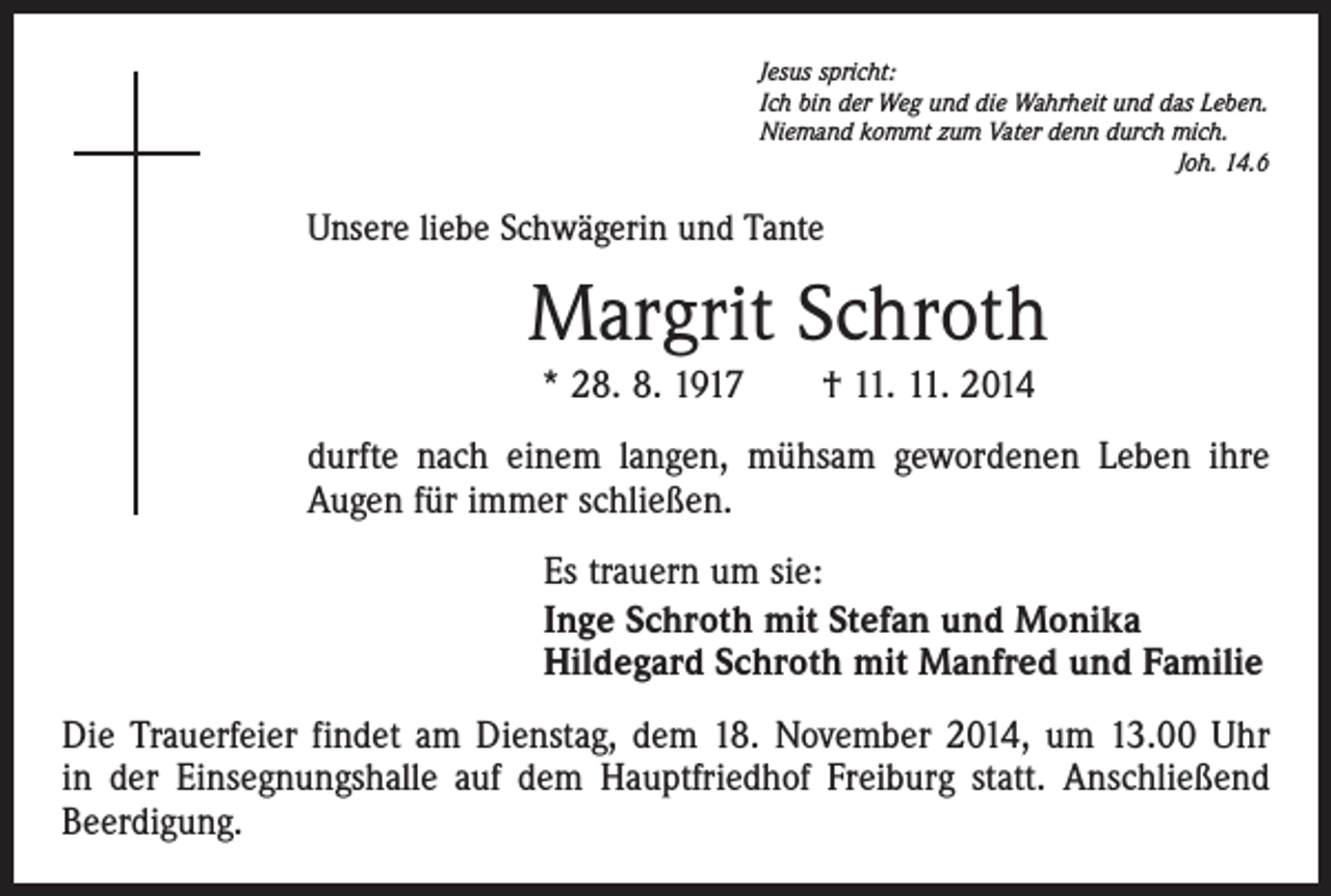 <p>Jesus spricht:<br />Ich bin der Weg und die Wahrheit und das Leben.<br />Niemand kommt zum Vater denn durch mich.</p><p>Joh. 14.6</p><p>Unsere liebe Schwägerin und Tante</p><p>Margrit Schroth<br />* 28. 8. 1917 † 11. 11. 2014<br />durfte nach einem langen, mühsam gewordenen Leben ihre<br />Augen für immer schließen.<br />Es trauern um sie:<br />Inge Schroth mit Stefan und Monika<br />Hildegard Schroth mit Manfred und Familie<br />Die Trauerfeier findet am Dienstag, dem 18. November 2014, um 13.00 Uhr<br />in der Einsegnungshalle auf dem Hauptfriedhof Freiburg statt. Anschließend<br />Beerdigung.</p>