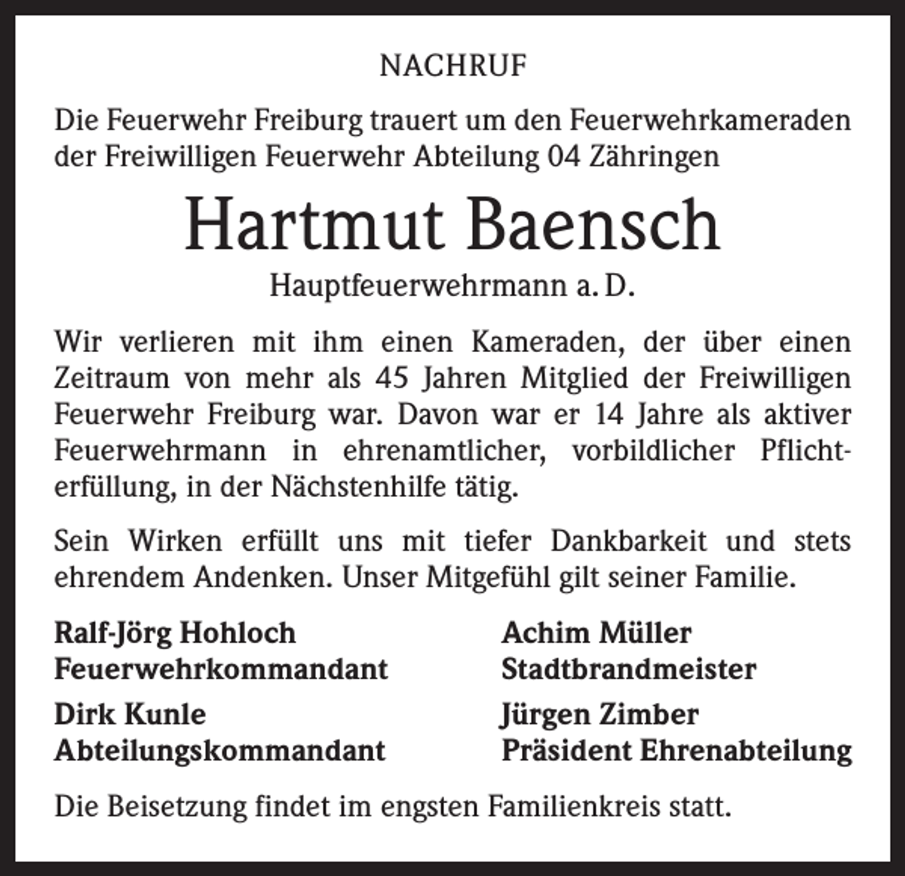 <p>NACHRUF<br />Die Feuerwehr Freiburg trauert um den Feuerwehrkameraden<br />der Freiwilligen Feuerwehr Abteilung 04 Zähringen</p><p>Hartmut Baensch<br />Hauptfeuerwehrmann a. D.</p><p>Wir verlieren mit ihm einen Kameraden, der über einen<br />­Zeitraum von mehr als 45 Jahren Mitglied der Freiwilligen<br />Feuerwehr Freiburg war. Davon war er 14 Jahre als aktiver<br />Feuerwehrmann in ehrenamtlicher, vorbildlicher Pflicht­<br />erfüllung, in der Nächstenhilfe tätig.<br />Sein Wirken erfüllt uns mit tiefer Dankbarkeit und stets<br />­ehrendem Andenken. Unser Mitgefühl gilt seiner Familie.<br />Ralf-Jörg Hohloch<br />Feuerwehrkommandant<br />Dirk Kunle<br />Abteilungskommandant</p><p>Achim Müller<br />Stadtbrandmeister<br />Jürgen Zimber<br />Präsident Ehrenabteilung</p><p>Die Beisetzung findet im engsten Familienkreis statt.</p>