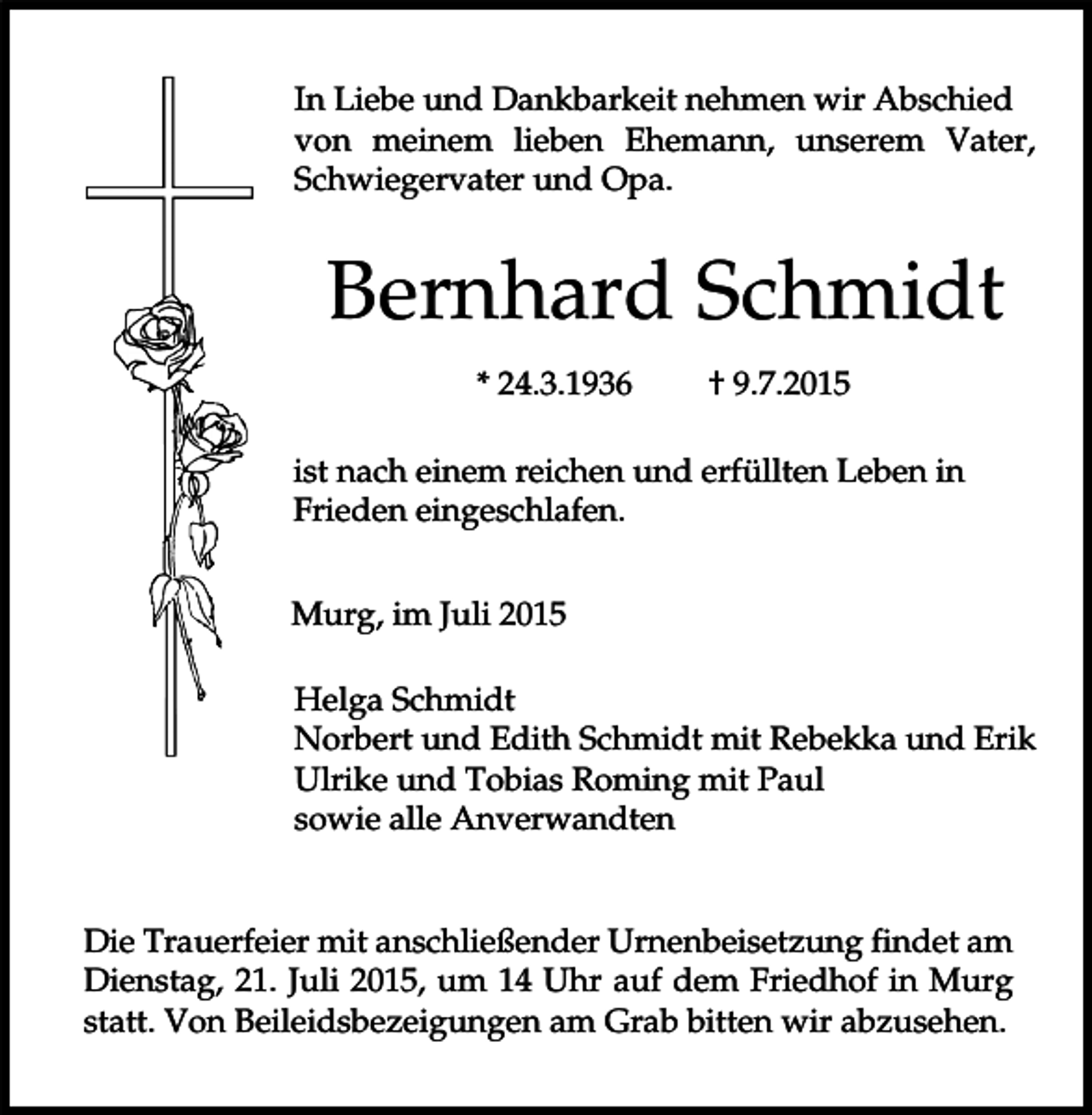 <p>In Liebe und Dankbarkeit nehmen wir Abschied<br />von meinem lieben Ehemann, unserem Vater,<br />Schwiegervater und Opa.</p><p>Bernhard Schmidt<br />* 24.3.1936</p><p>† 9.7.2015</p><p>ist nach einem reichen und erfüllten Leben in<br />Frieden eingeschlafen.<br />Murg, im Juli 2015<br />Helga Schmidt<br />Norbert und Edith Schmidt mit Rebekka und Erik<br />Ulrike und Tobias Roming mit Paul<br />sowie alle Anverwandten<br />Die Trauerfeier mit anschließender Urnenbeisetzung findet am<br />Dienstag, 21. Juli 2015, um 14 Uhr auf dem Friedhof in Murg<br />statt. Von Beileidsbezeigungen am Grab bitten wir abzusehen.</p>
