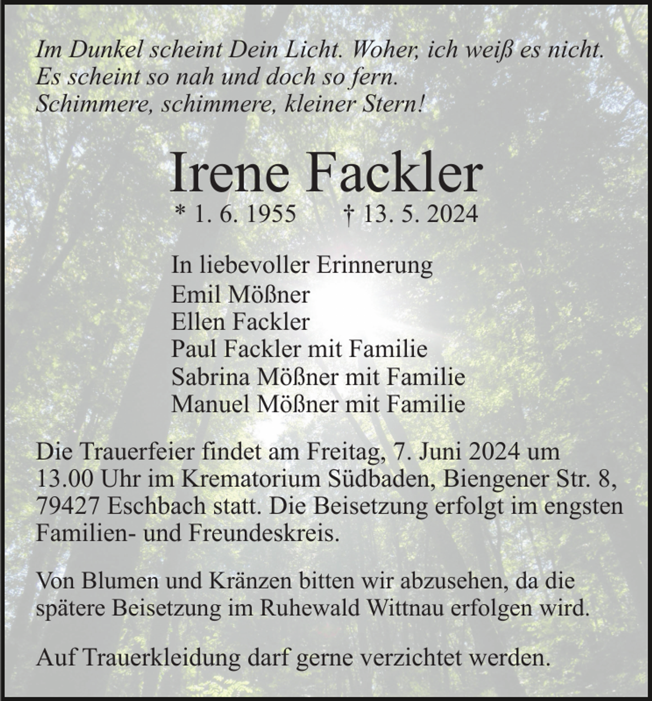 <p>Im Dunkel scheint Dein Licht. Woher, ich weiß es nicht.<br />Es scheint so nah und doch so fern.<br />Schimmere, schimmere, kleiner Stern!</p><p>Irene Fackler<br />* 1. 6. 1955</p><p>† 13. 5. 2024</p><p>In liebevoller Erinnerung<br />Emil Mößner<br />Ellen Fackler<br />Paul Fackler mit Familie<br />Sabrina Mößner mit Familie<br />Manuel Mößner mit Familie<br />Die Trauerfeier findet am Freitag, 7. Juni 2024 um<br />13.00 Uhr im Krematorium Südbaden, Biengener Str. 8,<br />79427 Eschbach statt. Die Beisetzung erfolgt im engsten<br />Familien- und Freundeskreis.<br />Von Blumen und Kränzen bitten wir abzusehen, da die<br />spätere Beisetzung im Ruhewald Wittnau erfolgen wird.</p><p>Auf Trauerkleidung darf gerne verzichtet werden.</p>