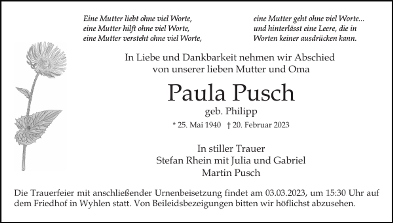 <p>Eine Mutter liebt ohne viel Worte,<br />eine Mutter hilft ohne viel Worte,<br />eine Mutter versteht ohne viel Worte,</p><p>eine Mutter geht ohne viel Worte...<br />und hinterlässt eine Leere, die in<br />Worten keiner ausdrücken kann.</p><p>In Liebe und Dankbarkeit nehmen wir Abschied<br />von unserer lieben Mutter und Oma</p><p>Paula Pusch<br />geb. Philipp</p><p>* 25. Mai 1940 † 20. Februar 2023</p><p>In stiller Trauer<br />Stefan Rhein mit Julia und Gabriel<br />Martin Pusch<br />Die Trauerfeier mit anschließender Urnenbeisetzung findet am 03.03.2023, um 15:30 Uhr auf<br />dem Friedhof in Wyhlen statt. Von Beileidsbezeigungen bitten wir höflichst abzusehen.</p>