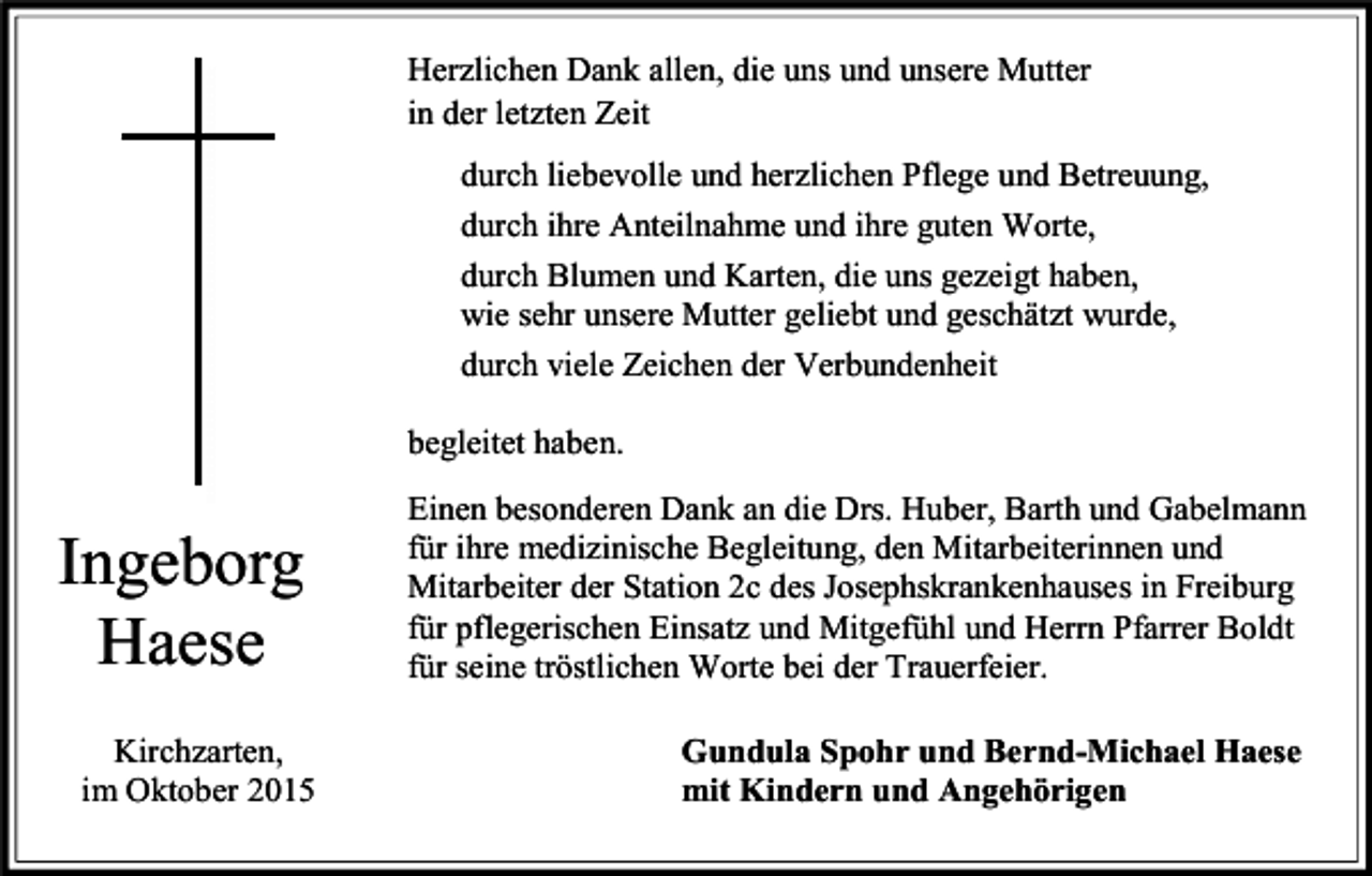 <p>Herzlichen Dank allen, die uns und unsere Mutter<br />in der letzten Zeit<br />durch liebevolle und herzlichen Pflege und Betreuung,<br />durch ihre Anteilnahme und ihre guten Worte,<br />durch Blumen und Karten, die uns gezeigt haben,<br />wie sehr unsere Mutter geliebt und geschätzt wurde,<br />durch viele Zeichen der Verbundenheit<br />begleitet haben.</p><p>Ingeborg<br />Haese<br />Kirchzarten,<br />im Oktober 2015</p><p>Einen besonderen Dank an die Drs. Huber, Barth und Gabelmann<br />für ihre medizinische Begleitung, den Mitarbeiterinnen und<br />Mitarbeiter der Station 2c des Josephskrankenhauses in Freiburg<br />für pflegerischen Einsatz und Mitgefühl und Herrn Pfarrer Boldt<br />für seine tröstlichen Worte bei der Trauerfeier.<br />Gundula Spohr und Bernd-Michael Haese<br />mit Kindern und Angehörigen</p>