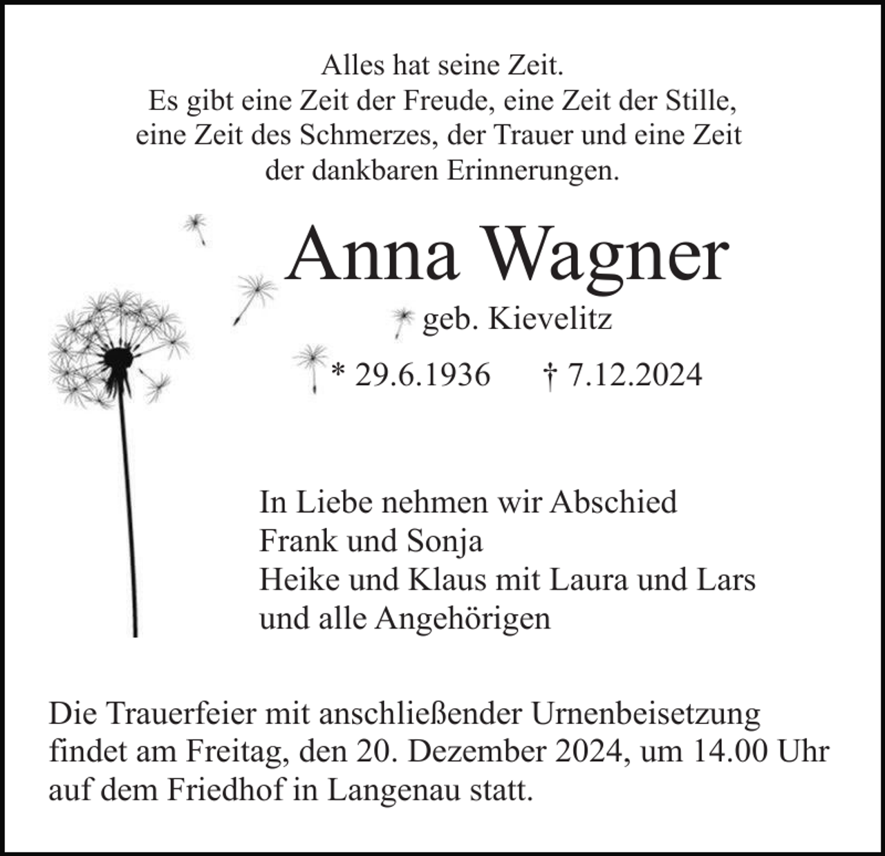 <p>Alles hat seine Zeit.<br />Es gibt eine Zeit der Freude, eine Zeit der Stille,<br />eine Zeit des Schmerzes, der Trauer und eine Zeit<br />der dankbaren Erinnerungen.</p><p>Anna Wagner<br />geb. Kievelitz<br />* 29.6.1936</p><p>† 7.12.2024</p><p>In Liebe nehmen wir Abschied<br />Frank und Sonja<br />Heike und Klaus mit Laura und Lars<br />und alle Angehörigen<br />Die Trauerfeier mit anschließender Urnenbeisetzung<br />findet am Freitag, den 20. Dezember 2024, um 14.00 Uhr<br />auf dem Friedhof in Langenau statt.</p>