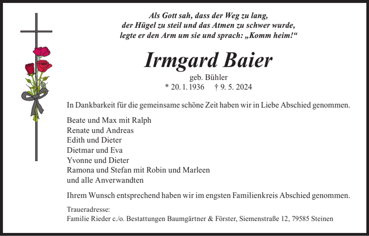 <p>Als Gott sah, dass der Weg zu lang,<br />der Hügel zu steil und das Atmen zu schwer wurde,<br />legte er den Arm um sie und sprach: „Komm heim!“</p><p>Irmgard Baier<br />geb. Bühler<br />* 20. 1. 1936 † 9. 5. 2024</p><p>In Dankbarkeit für die gemeinsame schöne Zeit haben wir in Liebe Abschied genommen.<br />Beate und Max mit Ralph<br />Renate und Andreas<br />Edith und Dieter<br />Dietmar und Eva<br />Yvonne und Dieter<br />Ramona und Stefan mit Robin und Marleen<br />und alle Anverwandten<br />Ihrem Wunsch entsprechend haben wir im engsten Familienkreis Abschied genommen.<br />Traueradresse:<br />Familie Rieder c./o. Bestattungen Baumgärtner &amp; Förster, Siemenstraße 12, 79585 Steinen</p>