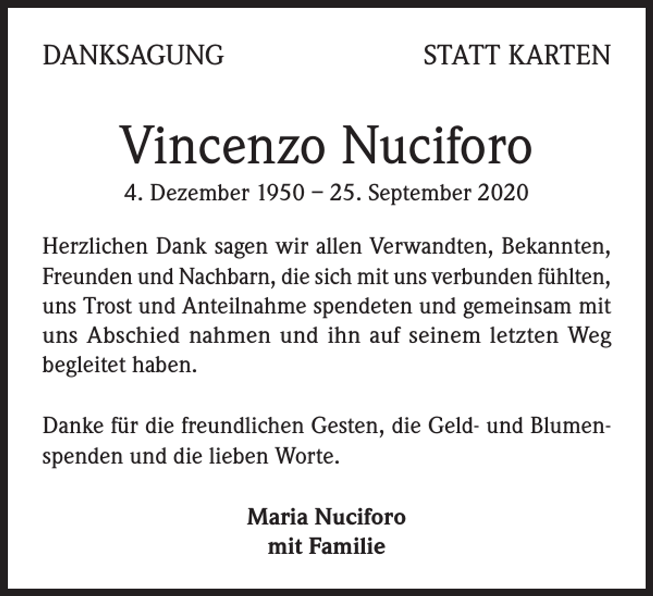 <p>DANKSAGUNG</p><p>STATT KARTEN</p><p>Vincenzo Nuciforo<br />4. Dezember 1950 – 25. September 2020<br />Herzlichen Dank sagen wir allen Verwandten, Bekannten,<br />Freunden und Nachbarn, die sich mit uns verbunden fühlten,<br />uns Trost und Anteilnahme spendeten und gemeinsam mit<br />uns Abschied nahmen und ihn auf seinem letzten Weg<br />begleitet haben.<br />Danke für die freundlichen Gesten, die Geld- und Blumenspenden und die lieben Worte.<br />Maria Nuciforo<br />mit Familie</p>