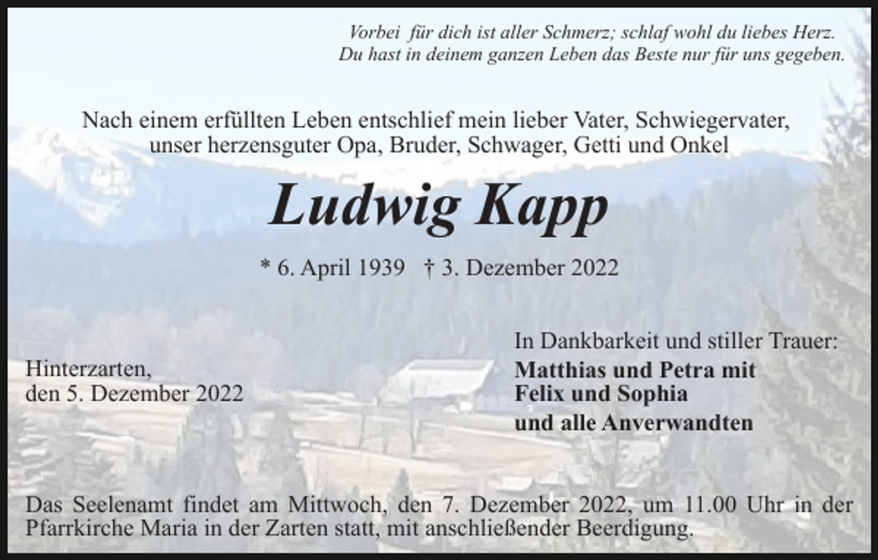 <p>Vorbei für dich ist aller Schmerz; schlaf wohl du liebes Herz.<br />Du hast in deinem ganzen Leben das Beste nur für uns gegeben.</p><p>Nach einem erfüllten Leben entschlief mein lieber Vater, Schwiegervater,<br />unser herzensguter Opa, Bruder, Schwager, Getti und Onkel</p><p>Ludwig Kapp<br />* 6. April 1939 † 3. Dezember 2022</p><p>Hinterzarten,<br />den 5. Dezember 2022</p><p>In Dankbarkeit und stiller Trauer:<br />Matthias und Petra mit<br />Felix und Sophia<br />und alle Anverwandten</p><p>Das Seelenamt findet am Mittwoch, den 7. Dezember 2022, um 11.00 Uhr in der<br />Pfarrkirche Maria in der Zarten statt, mit anschließender Beerdigung.</p>
