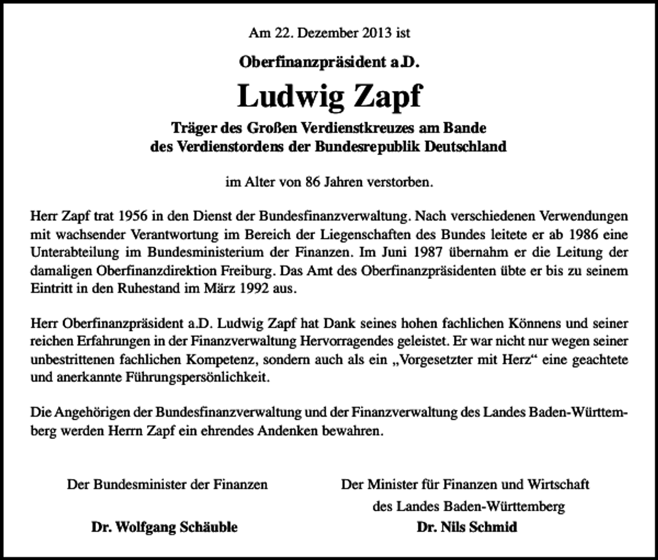 <p>Am 22. Dezember 2013 ist</p><p>Oberfinanzpräsident a.D.</p><p>Ludwig Zapf</p><p>Träger des Großen Verdienstkreuzes am Bande<br />des Verdienstordens der Bundesrepublik Deutschland<br />im Alter von 86 Jahren verstorben.<br />Herr Zapf trat 1956 in den Dienst der Bundesfinanzverwaltung. Nach verschiedenen Verwendungen<br />mit wachsender Verantwortung im Bereich der Liegenschaften des Bundes leitete er ab 1986 eine<br />Unterabteilung im Bundesministerium der Finanzen. Im Juni 1987 übernahm er die Leitung der<br />damaligen Oberfinanzdirektion Freiburg. Das Amt des Oberfinanzpräsidenten übte er bis zu seinem<br />Eintritt in den Ruhestand im März 1992 aus.<br />Herr Oberfinanzpräsident a.D. Ludwig Zapf hat Dank seines hohen fachlichen Könnens und seiner<br />reichen Erfahrungen in der Finanzverwaltung Hervorragendes geleistet. Er war nicht nur wegen seiner<br />unbestrittenen fachlichen Kompetenz, sondern auch als ein „Vorgesetzter mit Herz“ eine geachtete<br />und anerkannte Führungspersönlichkeit.<br />Die Angehörigen der Bundesfinanzverwaltung und der Finanzverwaltung des Landes Baden-Württemberg werden Herrn Zapf ein ehrendes Andenken bewahren.<br />Der Bundesminister der Finanzen<br />Dr. Wolfgang Schäuble</p><p>Der Minister für Finanzen und Wirtschaft<br />des Landes Baden-Württemberg<br />Dr. Nils Schmid</p>