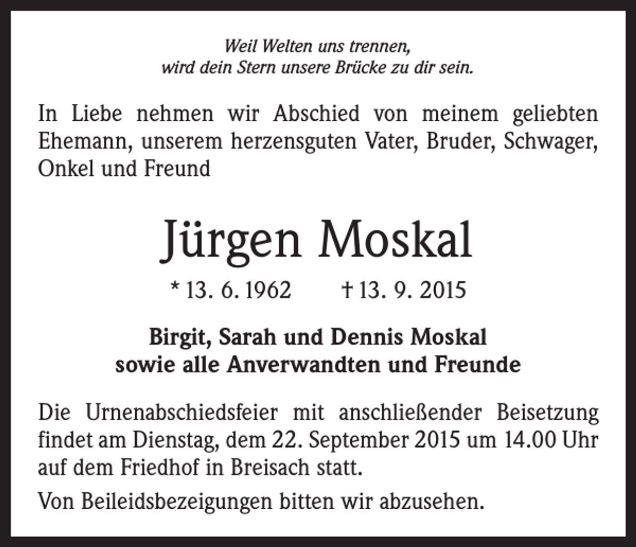 <p>Weil Welten uns trennen,<br />wird dein Stern unsere Brücke zu dir sein.</p><p>In Liebe nehmen wir Abschied von meinem geliebten<br />­Ehemann, unserem herzensguten Vater, Bruder, Schwager,<br />Onkel und Freund</p><p>Jürgen Moskal<br />* 13. 6. 1962 † 13. 9. 2015<br />Birgit, Sarah und Dennis Moskal<br />sowie alle Anverwandten und Freunde<br />Die Urnenabschiedsfeier mit anschließender Beisetzung<br />findet am Dienstag, dem 22. September 2015 um 14.00 Uhr<br />auf dem Friedhof in Breisach statt.<br />Von Beileidsbezeigungen bitten wir abzusehen.</p>