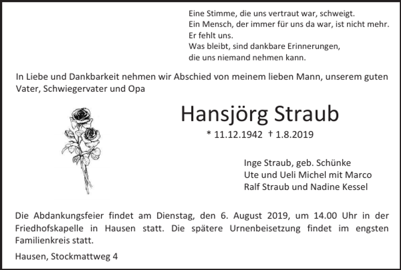 <p>Eine Stimme, die uns vertraut war, schweigt.<br />Ein Mensch, der immer für uns da war, ist nicht mehr.<br />Er fehlt uns.<br />Was bleibt, sind dankbare Erinnerungen,<br />die uns niemand nehmen kann.</p><p>In Liebe und Dankbarkeit nehmen wir Abschied von meinem lieben Mann, unserem guten<br />Vater, Schwiegervater und Opa</p><p>Hansjörg Straub<br />* 11.12.1942 † 1.8.2019<br />Inge Straub, geb. Schünke<br />Ute und Ueli Michel mit Marco<br />Ralf Straub und Nadine Kessel<br />Die Abdankungsfeier findet am Dienstag, den 6. August 2019, um 14.00 Uhr in der<br />Friedhofskapelle in Hausen statt. Die spätere Urnenbeisetzung findet im engsten<br />Familienkreis statt.<br />Hausen, Stockmattweg 4</p>