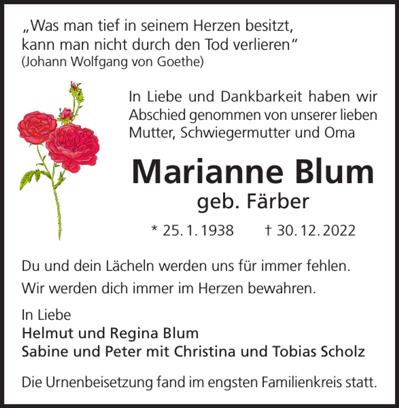 <p>„Was man tief in seinem Herzen besitzt,<br />kann man nicht durch den Tod verlieren“<br />(Johann Wolfgang von Goethe)</p><p>In Liebe und Dankbarkeit haben wir<br />Abschied genommen von unserer lieben<br />Mutter, Schwiegermutter und Oma</p><p>Marianne Blum<br />geb. Färber</p><p>* 25. 1. 1938 † 30. 12. 2022<br />Du und dein Lächeln werden uns für immer fehlen.<br />Wir werden dich immer im Herzen bewahren.<br />In Liebe<br />Helmut und Regina Blum<br />Sabine und Peter mit Christina und Tobias Scholz<br />Die Urnenbeisetzung fand im engsten Familienkreis statt.</p>
