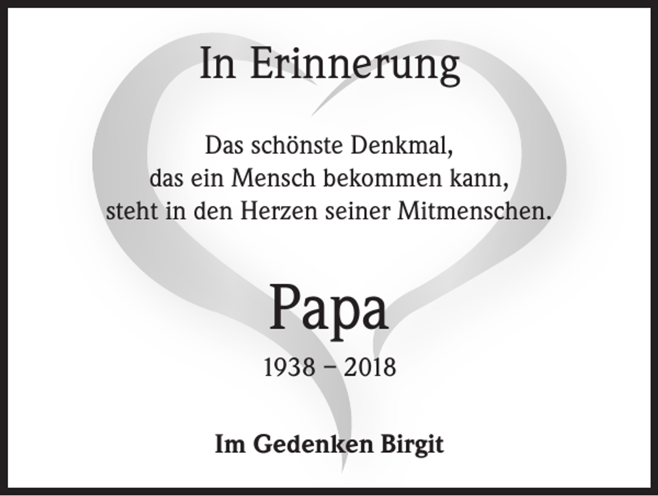 <p>In Erinnerung<br />Das schönste Denkmal,<br />das ein Mensch bekommen kann,<br />steht in den Herzen seiner Mitmenschen.</p><p>Papa<br />1938 – 2018<br />Im Gedenken Birgit</p>