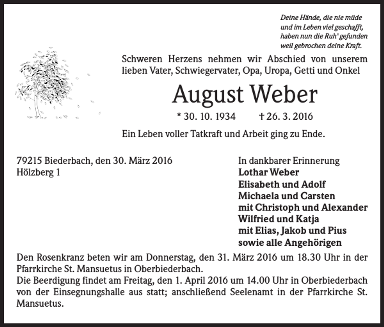 <p>Deine Hände, die nie müde<br />und im Leben viel geschafft,<br />haben nun die Ruh' gefunden<br />weil gebrochen deine Kraft.</p><p>Schweren Herzens nehmen wir Abschied von unserem<br />lieben Vater, Schwiegervater, Opa, Uropa, Getti und Onkel</p><p>August Weber<br />* 30. 10. 1934</p><p>† 26. 3. 2016</p><p>Ein Leben voller Tatkraft und Arbeit ging zu Ende.<br />79215 Biederbach, den 30. März 2016<br />Hölzberg 1</p><p>In dankbarer Erinnerung<br />Lothar Weber<br />Elisabeth und Adolf<br />Michaela und Carsten<br />mit Christoph und Alexander<br />Wilfried und Katja<br />mit Elias, Jakob und Pius<br />sowie alle Angehörigen<br />Den Rosenkranz beten wir am Donnerstag, den 31. März 2016 um 18.30 Uhr in der<br />Pfarrkirche St. Mansuetus in Oberbiederbach.<br />Die Beerdigung findet am Freitag, den 1. April 2016 um 14.00 Uhr in Oberbiederbach<br />von der Einsegnungshalle aus statt; anschließend Seelenamt in der Pfarrkirche St.<br />Mansuetus.</p>
