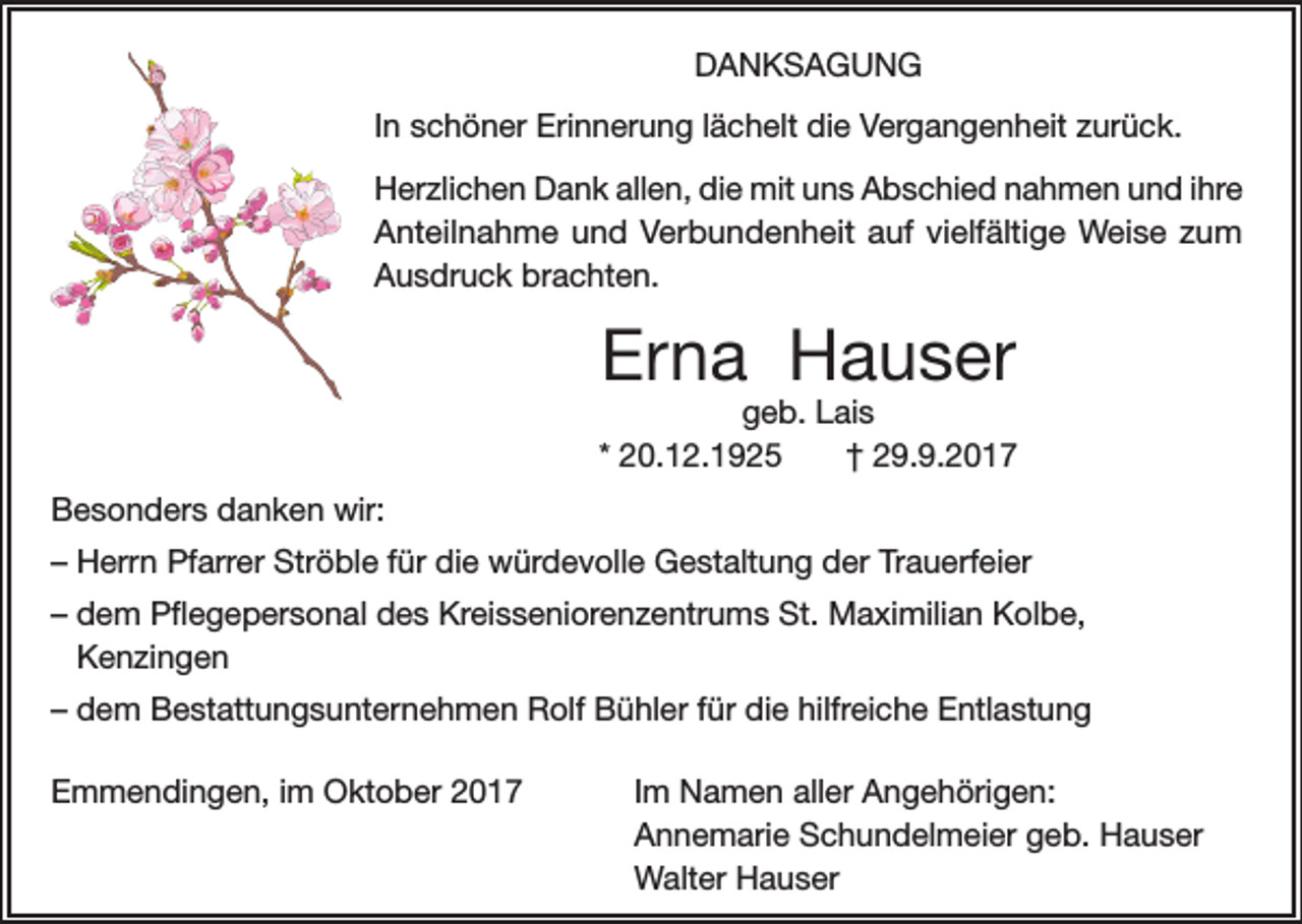 <p>DANKSAGUNG<br />In schöner Erinnerung lächelt die Vergangenheit zurück.<br />Herzlichen Dank allen, die mit uns Abschied nahmen und ihre<br />Anteilnahme und Verbundenheit auf vielfältige Weise zum<br />Ausdruck brachten.</p><p>Erna Hauser</p><p>geb. Lais<br />* 20.12.1925<br />† 29.9.2017<br />Besonders danken wir:<br />–H<br />errn Pfarrer Ströble für die würdevolle Gestaltung der Trauerfeier<br />–d<br />em Pflegepersonal des Kreisseniorenzentrums St. Maximilian Kolbe,<br />Kenzingen<br />–d<br />em Bestattungsunternehmen Rolf Bühler für die hilfreiche Entlastung<br />Emmendingen, im Oktober 2017</p><p>Im Namen aller Angehörigen:<br />Annemarie Schundelmeier geb. Hauser<br />Walter Hauser</p>