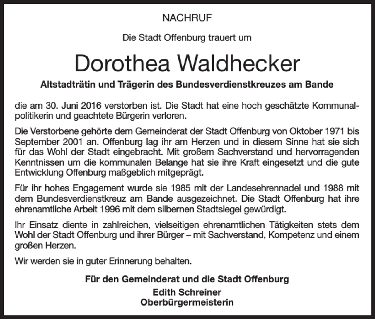<p>Nachruf<br />Die Stadt Offenburg trauert um</p><p>Dorothea Waldhecker<br />Altstadträtin und Trägerin des Bundesverdienstkreuzes am Bande<br />die am 30. Juni 2016 verstorben ist. Die Stadt hat eine hoch geschätzte Kommunalpolitikerin und geachtete Bürgerin verloren.<br />Die Verstorbene gehörte dem Gemeinderat der Stadt Offenburg von Oktober 1971 bis<br />September 2001 an. Offenburg lag ihr am Herzen und in diesem Sinne hat sie sich<br />für das Wohl der Stadt eingebracht. Mit großem Sachverstand und hervorragenden<br />Kenntnissen um die kommunalen Belange hat sie ihre Kraft eingesetzt und die gute<br />Entwicklung Offenburg maßgeblich mitgeprägt.<br />Für ihr hohes Engagement wurde sie 1985 mit der Landesehrennadel und 1988 mit<br />dem Bundesverdienstkreuz am Bande ausgezeichnet. Die Stadt Offenburg hat ihre<br />ehrenamtliche Arbeit 1996 mit dem silbernen Stadtsiegel gewürdigt.<br />Ihr Einsatz diente in zahlreichen, vielseitigen ehrenamtlichen Tätigkeiten stets dem<br />Wohl der Stadt Offenburg und ihrer Bürger – mit Sachverstand, Kompetenz und einem<br />großen Herzen.<br />Wir werden sie in guter Erinnerung behalten.<br />Für den Gemeinderat und die Stadt Offenburg<br />Edith Schreiner<br />Oberbürgermeisterin</p>