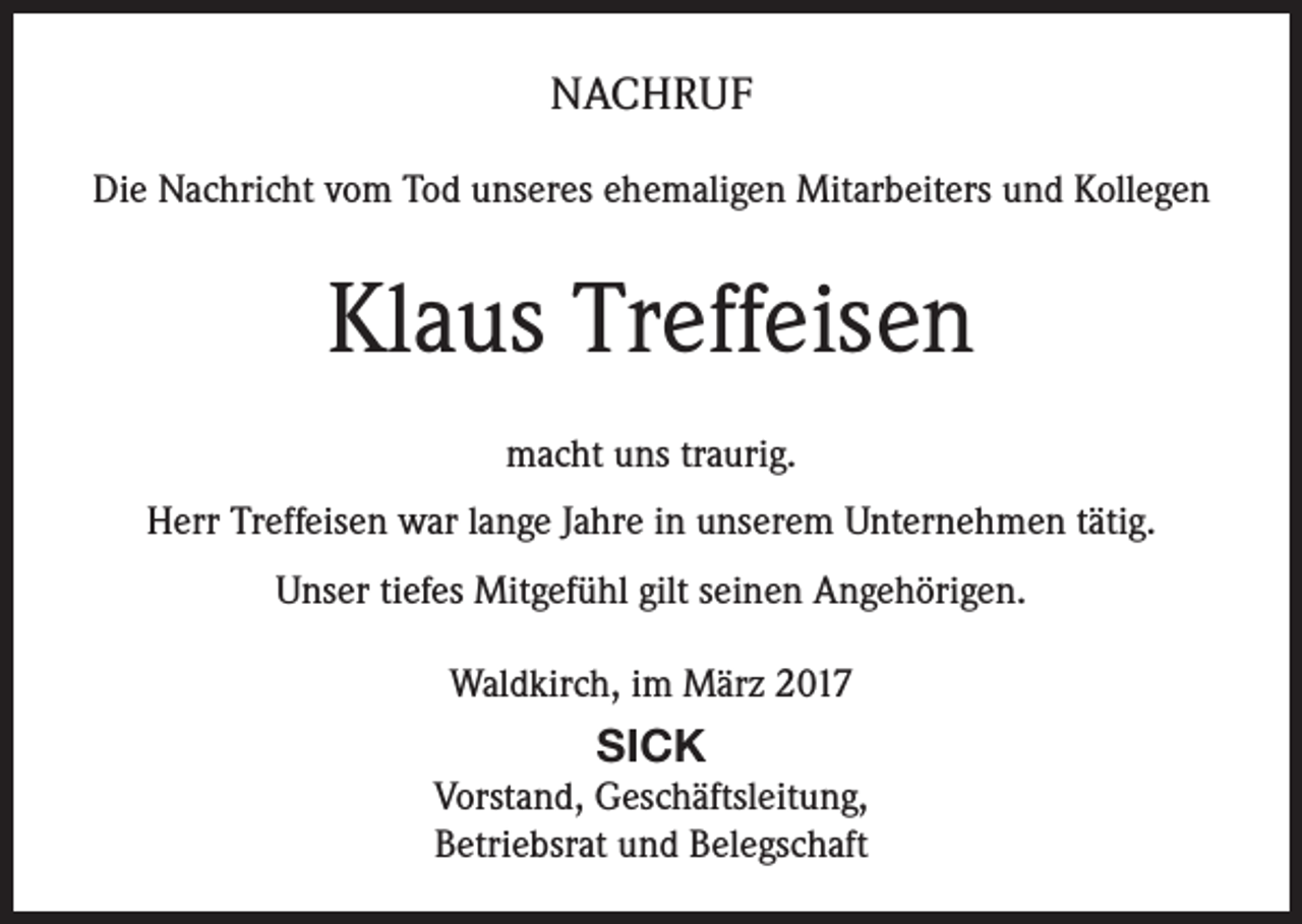 <p>NACHRUF<br />Die Nachricht vom Tod unseres ehemaligen Mitarbeiters und Kollegen</p><p>Klaus Treffeisen<br />macht uns traurig.<br />Herr Treffeisen war lange Jahre in unserem Unternehmen tätig.<br />Unser tiefes Mitgefühl gilt seinen Angehörigen.<br />Waldkirch, im März 2017</p><p>SICK<br />Vorstand, Geschäftsleitung,<br />Betriebsrat und Belegschaft</p>