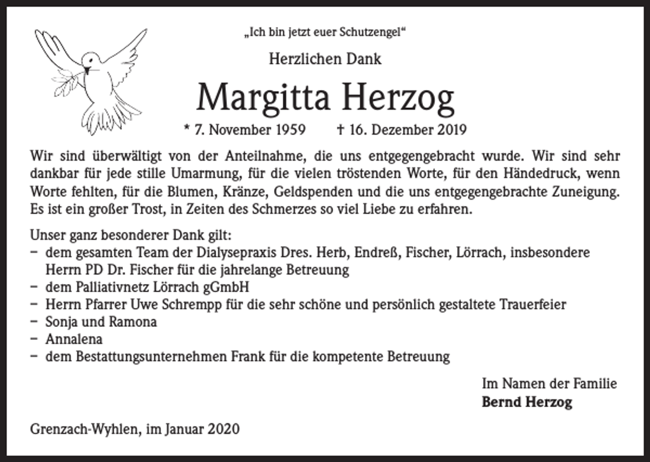 <p>„Ich bin jetzt euer Schutzengel“</p><p>Herzlichen Dank</p><p>Margitta Herzog<br />* 7. November 1959 † 16. Dezember 2019<br />Wir sind überwältigt von der Anteilnahme, die uns entgegengebracht wurde. Wir sind sehr<br />dankbar für jede stille Umarmung, für die vielen tröstenden Worte, für den Händedruck, wenn<br />Worte fehlten, für die Blumen, Kränze, Geldspenden und die uns entgegengebrachte Zuneigung.<br />Es ist ein großer Trost, in Zeiten des Schmerzes so viel Liebe zu erfahren.<br />Unser ganz besonderer Dank gilt:<br />– dem gesamten Team der Dialysepraxis Dres. Herb, Endreß, Fischer, Lörrach, insbesondere<br />Herrn PD Dr. Fischer für die jahrelange Betreuung<br />– dem Palliativnetz Lörrach gGmbH<br />– Herrn Pfarrer Uwe Schrempp für die sehr schöne und persönlich gestaltete Trauerfeier<br />– Sonja und Ramona<br />– Annalena<br />– dem Bestattungsunternehmen Frank für die kompetente Betreuung<br />Im Namen der Familie<br />Bernd Herzog<br />Grenzach-Wyhlen, im Januar 2020</p>