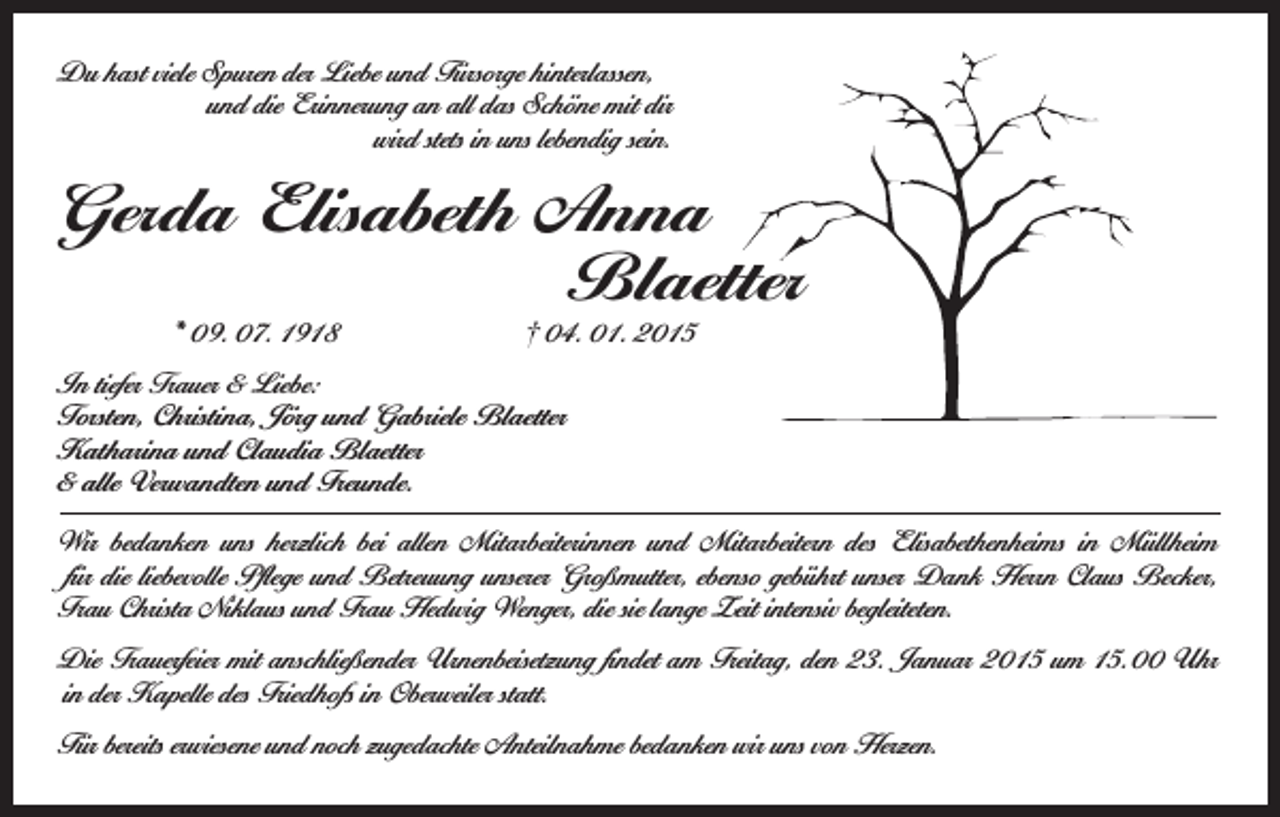 <p>Du hast viele Spuren der Liebe und Fürsorge hinterlassen,</p><p>und die Erinnerung an all das Schöne mit dir</p><p>wird stets in uns lebendig sein.</p><p>Gerda Elisabeth Anna</p><p>Blaetter<br />* 09. 07. 1918 † 04. 01. 2015</p><p>In tiefer Trauer &amp; Liebe:<br />Torsten, Christina, Jörg und Gabriele Blaetter<br />Katharina und Claudia Blaetter<br />&amp; alle Verwandten und Freunde.<br />Wir bedanken uns herzlich bei allen Mitarbeiterinnen und Mitarbeitern des Elisabethenheims in Müllheim<br />für die liebevolle Pflege und Betreuung unserer Großmutter, ebenso gebührt unser Dank Herrn Claus Becker,<br />Frau Christa Niklaus und Frau Hedwig Wenger, die sie lange Zeit intensiv begleiteten.<br />Die Trauerfeier mit anschließender Urnenbeisetzung findet am Freitag, den 23. Januar 2015 um 15.00 Uhr<br />in der Kapelle des Friedhofs in Oberweiler statt.<br />Für bereits erwiesene und noch zugedachte Anteilnahme bedanken wir uns von Herzen.</p>