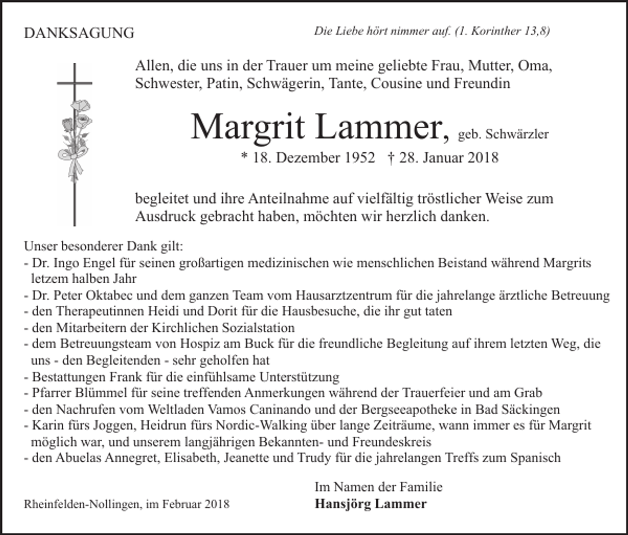 <p>DDANKSAGUNG<br />A N KS A G U N G</p><p>Di<br />Die<br />e LiLiebe<br />e b e hhört<br />ört ninimmer<br />m m er aauf.<br />u f. (1.<br />( 1. Korinther<br />K ori nt h er 13,8)<br />1 3, 8)</p><p>All<br />e n, didie<br />e uuns<br />ns i in<br />n dder<br />er TrTrauer<br />a u er um<br />u m meine<br />m ei n e geliebte<br />g eli e bt e Frau,<br />Fr a u , Mutter,<br />M utt er, Oma,<br />O m a,<br />Allen,<br />SSchwester,<br />c h w est er, PPatin,<br />ati n, SSchwägerin,<br />c h w ä g eri n, Tante,<br />Ta nt e, Cousine<br />C o usi n e und<br />u n d Fr<br />e u n di n<br />Freundin</p><p>M ar grit LLammer<br />a m m er ,<br />Margrit</p><p>g e b. Schwärzler<br />S c h w är zl er<br />geb.</p><p>** 118.<br />8. Dezember<br />D e z e m b er 11952<br />9 5 2 †† 228.<br />8. JJanuar<br />a n u ar 22</p><p>bbegleitet<br />e gl eit et uund<br />n d iihre<br />hr e Anteilnahme<br />A nt eil n a h m e aauf<br />uf vielfältig<br />vi elf älti g trtröstlicher<br />östli c h er Weise<br />Weis e zzum<br />u m<br />AAusdruck<br />us dr u c k ggebracht<br />e br a c ht hhaben,<br />a b e n , möchten<br />m ö c ht e n wir<br />wir herzlich<br />h er zli c h danken.<br />d an k e n.<br />UUnser<br />ns er bbesonderer<br />es o n d er er DDank<br />a n k ggilt:<br />ilt:<br />großartigen<br />- Dr.<br />Dr. IIngo<br />n g o Engel<br />E n g el ffür<br />ür seinen<br />s ei n en gr<br />o ß arti g e n medizinischen<br />m e di zi nis c h e n wie<br />wi e menschlichen<br />m e ns c hli c h e n Beistand<br />B ei st a n d während<br />w ä hr e n d Margrits<br />M ar grits<br />l et z e m halben<br />h al b e n Jahr<br />J a hr<br />letzem<br />- Dr.<br />die<br />Dr. Peter<br />P et er Oktabec<br />O kt a b e c und<br />u n d dem<br />de m ganzen<br />g a n z e n Team<br />Te a m vom<br />v o m Hausarztzentrum<br />H a us ar zt z e ntr u m ffür<br />ür di<br />e jjahrelange<br />a h r el a n g e ärztliche<br />är ztli c h e Betreuung<br />B etr e u un g<br />- den<br />d e n Therapeutinnen<br />T h er a p e uti n n e n Heidi<br />H eidi uund<br />n d Dorit<br />D orit ffür<br />ür di<br />e Hausbesuche,<br />H a us b es u c h e, di<br />e iihr<br />hr ggut<br />ut ttaten<br />at e n<br />die<br />die<br />- den<br />d e n Mitarbeitern<br />Mit ar b eit er n der<br />d er Kirchlichen<br />Kir c hli c h e n Sozialstation<br />S o zi alst ati o n<br />- dem<br />d e m Betreuungsteam<br />B etr e u u n gst e a m von<br />v on Hospiz<br />H os pi z aam<br />m Buck<br />B u c k ffür<br />ür di<br />e freundliche<br />fr e u n dli c h e Begleitung<br />B e gl eit u n g auf<br />auf iihrem<br />hr e m lletzten<br />et zt e n Weg,<br />We g, di<br />e<br />die<br />die<br />uuns<br />ns -- dden<br />e n Begleitenden<br />B e gl eit e n d e n -- ssehr<br />e hr geholfen<br />g e h olf e n hat<br />h at<br />- Bestattungen<br />B est att u n g e n Frank<br />Fr a n k ffür<br />ür di<br />e ei<br />nf ü hls a m e Unterstützung<br />U nt erst ü t z u n g<br />die<br />einfühlsame<br />- Pfarrer<br />Pf arr er Blümmel<br />Bl ü m m el ffür<br />ür seine<br />s ein e trtreffenden<br />eff e n d e n Anmerkungen<br />A n m er k u n g e n während<br />w ä hr e n d der<br />d er Trauerfeier<br />Tr a u erf ei er und<br />u n d aamm Grab<br />Gr a b<br />- den<br />d e n Nachrufen<br />N a c hr uf e n vom<br />v o m Weltladen<br />Weltl a d e n Vamos<br />Va m os Caninando<br />C a ni n a n d o und<br />u n d der<br />d er Bergseeapotheke<br />B er gs e e a p ot h e k e in<br />i n Bad<br />B a d Säckingen<br />S ä c ki n g e n<br />- Karin<br />K ari n ffürs<br />ürs Joggen,<br />J o g g e n, Heidrun<br />H ei dr u n ffürs<br />ürs Nordic-Walking<br />N or di c- Wal ki n g üüber<br />b er llange<br />a n g e Zeiträume,<br />Z eitr ä u m e, wann<br />w a n n iimmer<br />m m er es<br />ür Margrit<br />M ar grit<br />es ffür<br />mmöglich<br />ö gli c h wwar,<br />ar, uund<br />n d uunserem<br />ns er e m langjährigen<br />l a n gj ä hri g e n BekanntenB e k a n nt e n- und<br />u n d Freundeskreis<br />Fr e u n d es kr eis<br />- den<br />d e n Abuelas<br />A b u el as Annegret,<br />A n n e gr et, Elisabeth,<br />Elis a b et h, Jeanette<br />J e a n ett e und<br />u n d Trudy<br />Tr ud y ffür<br />ür di<br />e jjahrelangen<br />a hr el a n g e n Treffs<br />Tr e ffs zum<br />z u m Spanisch<br />S p a nis c h<br />die<br />RRheinfelden-Nollingen,<br />h ei nf el d e n- N olli n g e n, i im<br />m Februar<br />F e br u ar</p><p>IImm Namen<br />N a m e n der<br />d er Familie<br />F a mili e<br />HHansjörg<br />a nsj ö r g LLammer<br />a m mer</p>