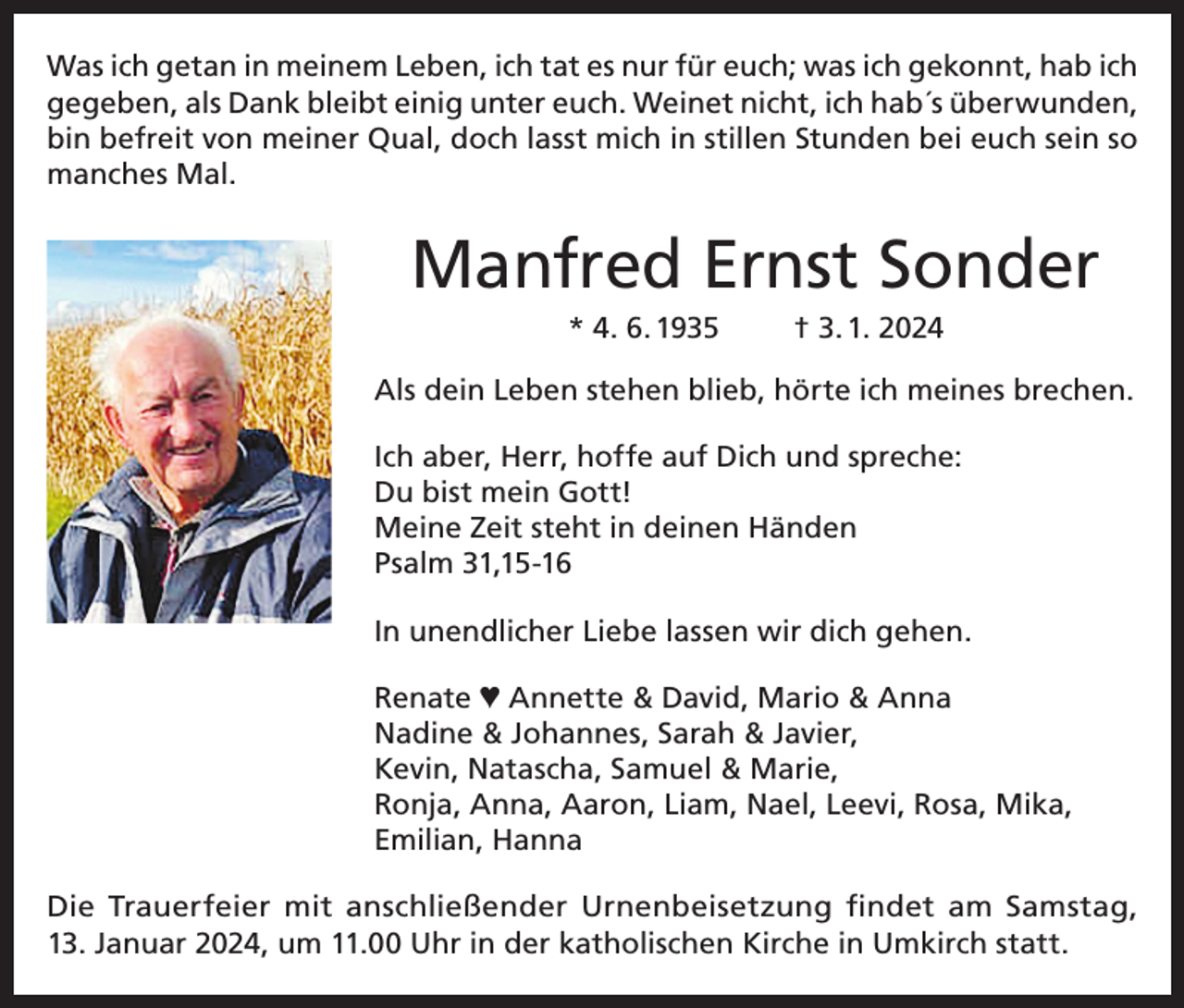 <p>Was ich getan in meinem Leben, ich tat es nur für euch; was ich gekonnt, hab ich<br />gegeben, als Dank bleibt einig unter euch. Weinet nicht, ich hab´s überwunden,<br />bin befreit von meiner Qual, doch lasst mich in stillen Stunden bei euch sein so<br />manches Mal.</p><p>Manfred Ernst Sonder<br />* 4. 6. 1935</p><p>† 3. 1. 2024</p><p>Als dein Leben stehen blieb, hörte ich meines brechen.<br />Ich aber, Herr, hoffe auf Dich und spreche:<br />Du bist mein Gott!<br />Meine Zeit steht in deinen Händen<br />Psalm 31,15-16<br />In unendlicher Liebe lassen wir dich gehen.<br />Renate ♥ Annette &amp; David, Mario &amp; Anna<br />Nadine &amp; Johannes, Sarah &amp; Javier,<br />Kevin, Natascha, Samuel &amp; Marie,<br />Ronja, Anna, Aaron, Liam, Nael, Leevi, Rosa, Mika,<br />Emilian, Hanna<br />Die Trauerfeier mit anschließender Urnenbeisetzung findet am Samstag,<br />13. Januar 2024, um 11.00 Uhr in der katholischen Kirche in Umkirch statt.</p>