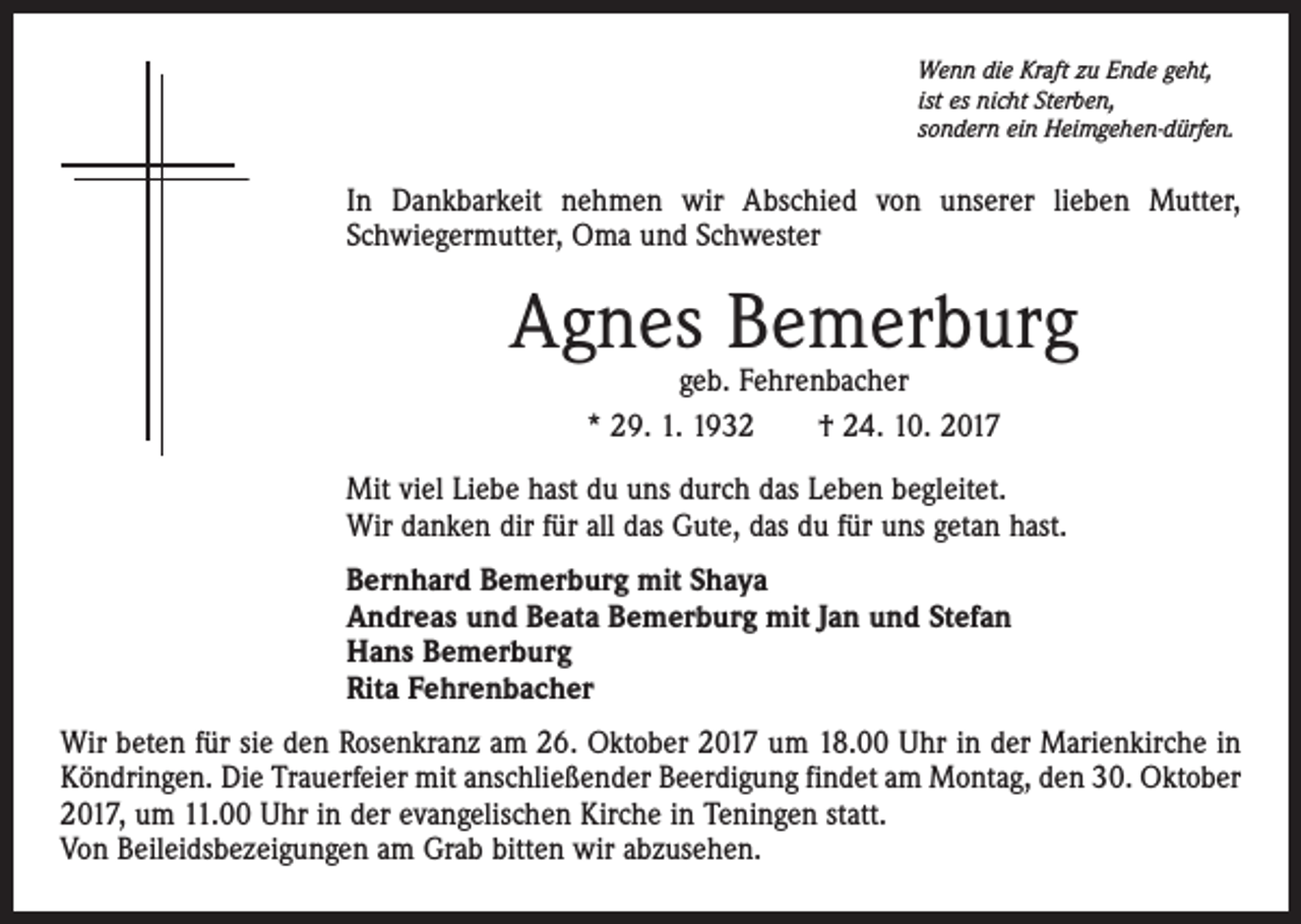 <p>Wenn die Kraft zu Ende geht,<br />ist es nicht Sterben,<br />sondern ein Heimgehen-dürfen.</p><p>In Dankbarkeit nehmen wir Abschied von unserer lieben Mutter,<br />Schwiegermutter, Oma und Schwester</p><p>Agnes Bemerburg<br />geb. Fehrenbacher<br />* 29. 1. 1932 † 24. 10. 2017</p><p>Mit viel Liebe hast du uns durch das Leben begleitet.<br />Wir danken dir für all das Gute, das du für uns getan hast.<br />Bernhard Bemerburg mit Shaya<br />Andreas und Beata Bemerburg mit Jan und Stefan<br />Hans Bemerburg<br />Rita Fehrenbacher<br />Wir beten für sie den Rosenkranz am 26. Oktober 2017 um 18.00 Uhr in der Marienkirche in<br />Köndringen. Die Trauerfeier mit anschließender Beerdigung findet am Montag, den 30. Oktober<br />2017, um 11.00 Uhr in der evangelischen Kirche in Teningen statt.<br />Von Beileidsbezeigungen am Grab bitten wir abzusehen.</p>