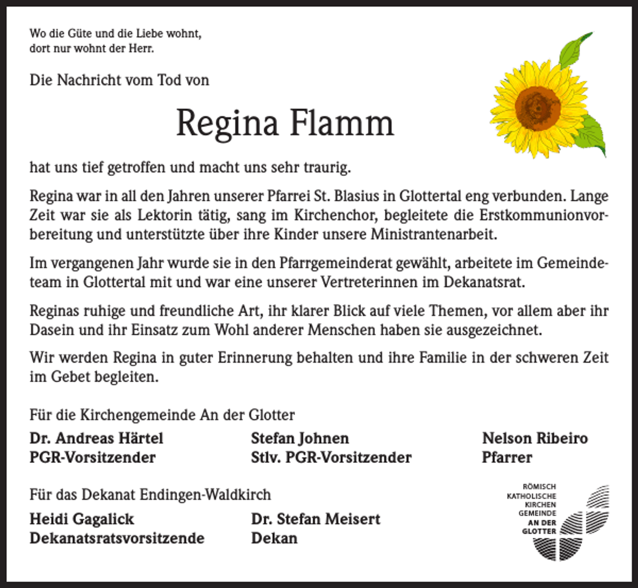 <p>Wo die Güte und die Liebe wohnt,<br />dort nur wohnt der Herr.</p><p>Die Nachricht vom Tod von</p><p>Regina Flamm<br />hat uns tief getroffen und macht uns sehr traurig.<br />Regina war in all den Jahren unserer Pfarrei St. Blasius in Glottertal eng verbunden. Lange<br />Zeit war sie als Lektorin tätig, sang im Kirchenchor, begleitete die Erstkommunionvor­<br />bereitung und unterstützte über ihre Kinder unsere Ministrantenarbeit.<br />Im vergangenen Jahr wurde sie in den Pfarrgemeinderat gewählt, arbeitete im Gemeinde­<br />team in Glottertal mit und war eine unserer Vertreterinnen im Dekanatsrat.<br />Reginas ruhige und freundliche Art, ihr klarer Blick auf viele Themen, vor allem aber ihr<br />Dasein und ihr Einsatz zum Wohl anderer Menschen haben sie ausgezeichnet.<br />Wir werden Regina in guter Erinnerung behalten und ihre Familie in der schweren Zeit<br />im Gebet begleiten.<br />Für die Kirchengemeinde An der Glotter<br />Dr. Andreas Härtel<br />Stefan Johnen<br />PGR-Vorsitzender<br />Stlv. PGR-Vorsitzender<br />Für das Dekanat Endingen-Waldkirch<br />Heidi Gagalick<br />Dr. Stefan Meisert<br />Dekanatsratsvorsitzende<br />Dekan</p><p>Nelson Ribeiro<br />Pfarrer<br />RÖMISCH<br />KATHOLISCHE<br />KIRCHEN<br />GEMEINDE<br />AN DER<br />GLOTTER</p>