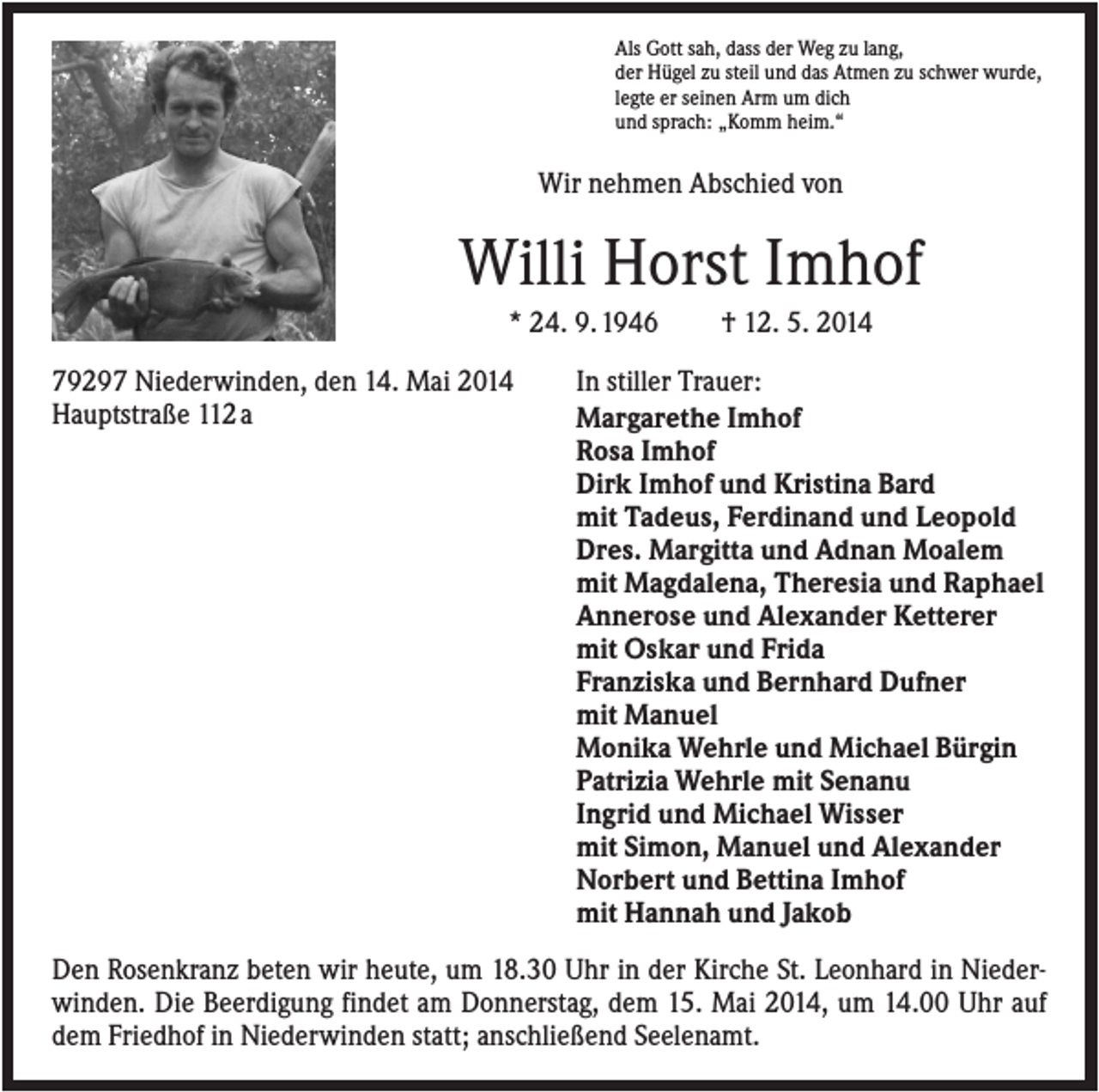 <p>Als Gott sah, dass der Weg zu lang,<br />der Hügel zu steil und das Atmen zu schwer wurde,<br />legte er seinen Arm um dich<br />und sprach: „Komm heim.“</p><p>Wir nehmen Abschied von</p><p>Willi Horst Imhof<br />* 24. 9. 1946<br />79297 Niederwinden, den 14. Mai 2014<br />Hauptstraße 112 a</p><p>† 12. 5. 2014</p><p>In stiller Trauer:<br />Margarethe Imhof<br />Rosa Imhof<br />Dirk Imhof und Kristina Bard<br />mit Tadeus, Ferdinand und Leopold<br />Dres. Margitta und Adnan Moalem<br />mit Magdalena, Theresia und Raphael<br />Annerose und Alexander Ketterer<br />mit Oskar und Frida<br />Franziska und Bernhard Dufner<br />mit Manuel<br />Monika Wehrle und Michael Bürgin<br />Patrizia Wehrle mit Senanu<br />Ingrid und Michael Wisser<br />mit Simon, Manuel und Alexander<br />Norbert und Bettina Imhof<br />mit Hannah und Jakob</p><p>Den Rosenkranz beten wir heute, um 18.30 Uhr in der Kirche St. Leonhard in Niederwinden. Die Beerdigung findet am Donnerstag, dem 15. Mai 2014, um 14.00 Uhr auf<br />dem Friedhof in Niederwinden statt; anschließend Seelenamt.</p>