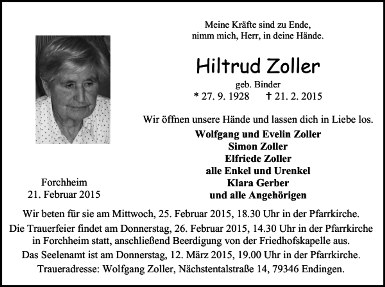 <p>Meine Kräfte sind zu Ende,<br />nimm mich, Herr, in deine Hände.</p><p>Hiltrud Zoller<br />geb. Binder</p><p>* 27. 9. 1928</p><p>Forchheim<br />21. Februar 2015</p><p> 21. 2. 2015</p><p>Wir öffnen unsere Hände und lassen dich in Liebe los.<br />Wolfgang und Evelin Zoller<br />Simon Zoller<br />Elfriede Zoller<br />alle Enkel und Urenkel<br />Klara Gerber<br />und alle Angehörigen</p><p>Wir beten für sie am Mittwoch, 25. Februar 2015, 18.30 Uhr in der Pfarrkirche.<br />Die Trauerfeier findet am Donnerstag, 26. Februar 2015, 14.30 Uhr in der Pfarrkirche<br />in Forchheim statt, anschließend Beerdigung von der Friedhofskapelle aus.<br />Das Seelenamt ist am Donnerstag, 12. März 2015, 19.00 Uhr in der Pfarrkirche.<br />Traueradresse: Wolfgang Zoller, Nächstentalstraße 14, 79346 Endingen.</p>