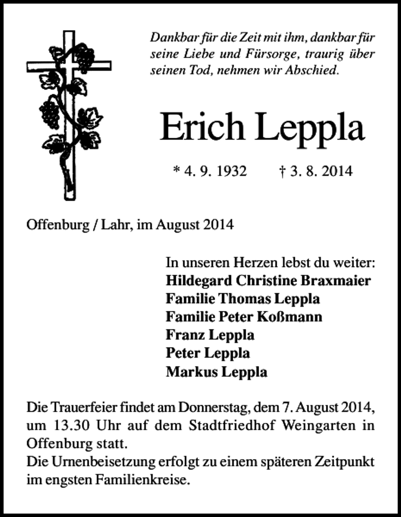 <p>Dankbar für die Zeit mit ihm, dankbar für<br />seine Liebe und Fürsorge, traurig über<br />seinen Tod, nehmen wir Abschied.</p><p>Erich Leppla<br />* 4. 9. 1932</p><p>† 3. 8. 2014</p><p>Offenburg / Lahr, im August 2014<br />In unseren Herzen lebst du weiter:<br />Hildegard Christine Braxmaier<br />Familie Thomas Leppla<br />Familie Peter Koßmann<br />Franz Leppla<br />Peter Leppla<br />Markus Leppla<br />Die Trauerfeier findet am Donnerstag, dem 7. August 2014,<br />um 13.30 Uhr auf dem Stadtfriedhof Weingarten in<br />Offenburg statt.<br />Die Urnenbeisetzung erfolgt zu einem späteren Zeitpunkt<br />im engsten Familienkreise.</p>