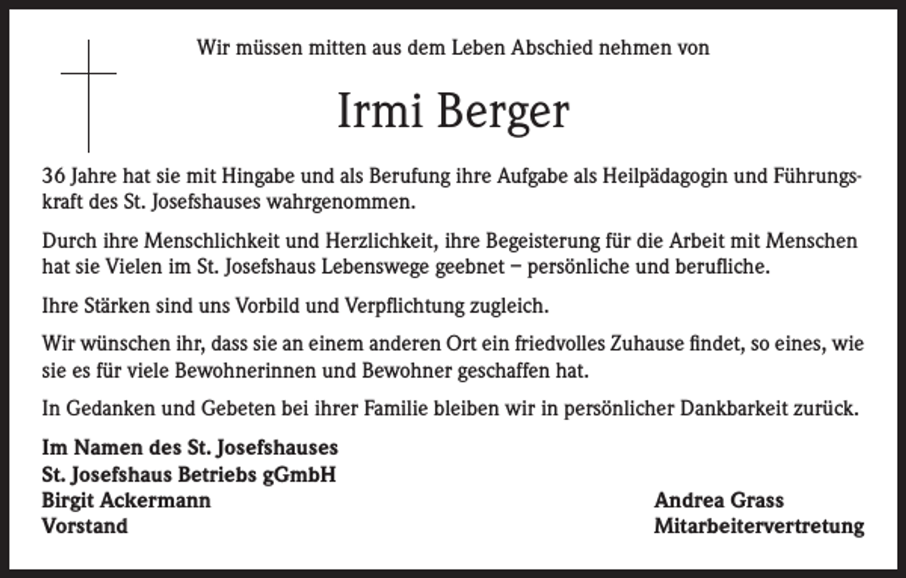 <p>Wir müssen mitten aus dem Leben Abschied nehmen von</p><p>Irmi Berger<br />36 Jahre hat sie mit Hingabe und als Berufung ihre Aufgabe als Heilpädagogin und Führungskraft des St. Josefshauses wahrgenommen.<br />Durch ihre Menschlichkeit und Herzlichkeit, ihre Begeisterung für die Arbeit mit Menschen<br />hat sie Vielen im St. Josefshaus Lebenswege geebnet – persönliche und berufliche.<br />Ihre Stärken sind uns Vorbild und Verpflichtung zugleich.<br />Wir wünschen ihr, dass sie an einem anderen Ort ein friedvolles Zuhause findet, so eines, wie<br />sie es für viele Bewohnerinnen und Bewohner geschaffen hat.<br />In Gedanken und Gebeten bei ihrer Familie bleiben wir in persönlicher Dankbarkeit zurück.<br />Im Namen des St. Josefshauses<br />St. Josefshaus Betriebs gGmbH<br />Birgit Ackermann<br />Vorstand</p><p>Andrea Grass<br />Mitarbeitervertretung</p>