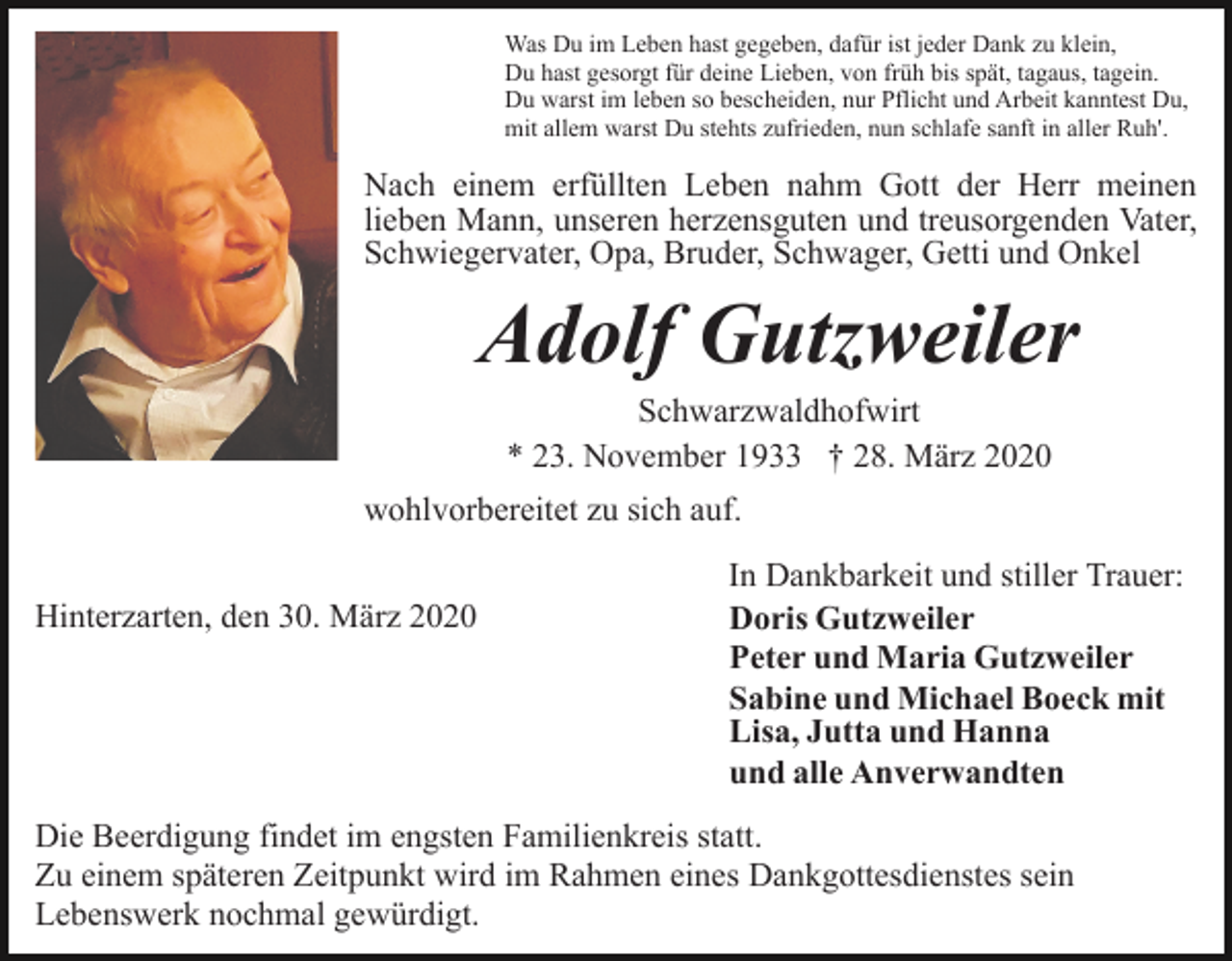 <p>Was Du im Leben hast gegeben, dafür ist jeder Dank zu klein,<br />Du hast gesorgt für deine Lieben, von früh bis spät, tagaus, tagein.<br />Du warst im leben so bescheiden, nur Pflicht und Arbeit kanntest Du,<br />mit allem warst Du stehts zufrieden, nun schlafe sanft in aller Ruh'.</p><p>Nach einem erfüllten Leben nahm Gott der Herr meinen<br />lieben Mann, unseren herzensguten und treusorgenden Vater,<br />Schwiegervater, Opa, Bruder, Schwager, Getti und Onkel</p><p>Adolf Gutzweiler<br />Schwarzwaldhofwirt<br />* 23. November 1933 † 28. März 2020<br />wohlvorbereitet zu sich auf.<br />Hinterzarten, den 30. März 2020</p><p>In Dankbarkeit und stiller Trauer:<br />Doris Gutzweiler<br />Peter und Maria Gutzweiler<br />Sabine und Michael Boeck mit<br />Lisa, Jutta und Hanna<br />und alle Anverwandten</p><p>Die Beerdigung findet im engsten Familienkreis statt.<br />Zu einem späteren Zeitpunkt wird im Rahmen eines Dankgottesdienstes sein<br />Lebenswerk nochmal gewürdigt.</p>