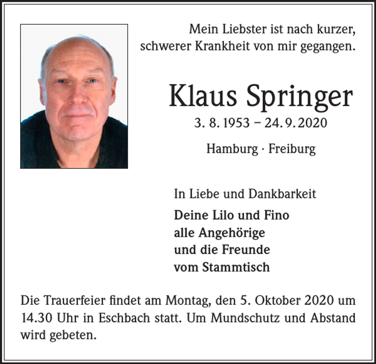 <p>Mein Liebster ist nach kurzer,<br />schwerer Krankheit von mir gegangen.</p><p>Klaus Springer<br />3. 8. 1953 – 24. 9. 2020<br />Hamburg · Freiburg<br />In Liebe und Dankbarkeit<br />Deine Lilo und Fino<br />alle Angehörige<br />und die Freunde<br />vom Stammtisch<br />Die Trauerfeier findet am Montag, den 5. Oktober 2020 um<br />14.30 Uhr in Eschbach statt. Um Mundschutz und Abstand<br />wird gebeten.</p>
