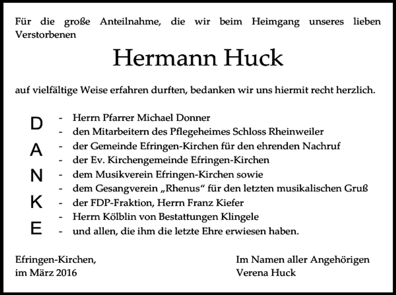 <p>Für die große Anteilnahme, die wir beim Heimgang unseres lieben<br />Verstorbenen</p><p>Hermann Huck<br />auf vielfältige Weise erfahren durften, bedanken wir uns hiermit recht herzlich.</p><p>D<br />A<br />N<br />K<br />E</p><p>-</p><p>Herrn Pfarrer Michael Donner<br />den Mitarbeitern des Pflegeheimes Schloss Rheinweiler<br />der Gemeinde Efringen-Kirchen für den ehrenden Nachruf<br />der Ev. Kirchengemeinde Efringen-Kirchen<br />dem Musikverein Efringen-Kirchen sowie<br />dem Gesangverein „Rhenus“ für den letzten musikalischen Gruß<br />der FDP-Fraktion, Herrn Franz Kiefer<br />Herrn Kölblin von Bestattungen Klingele<br />und allen, die ihm die letzte Ehre erwiesen haben.</p><p>Efringen-Kirchen,<br />im März 2016</p><p>Im Namen aller Angehörigen<br />Verena Huck</p>