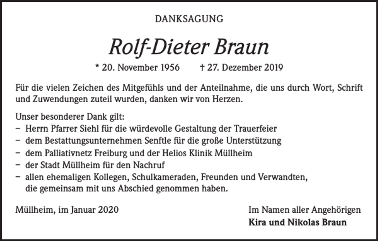 <p>DANKSAGUNG</p><p>Rolf-Dieter Braun<br />* 20. November 1956 † 27. Dezember 2019<br />Für die vielen Zeichen des Mitgefühls und der Anteilnahme, die uns durch Wort, Schrift<br />und Zuwendungen zuteil wurden, danken wir von Herzen.<br />Unser besonderer Dank gilt:<br />– Herrn Pfarrer Siehl für die würdevolle Gestaltung der Trauerfeier<br />– dem Bestattungsunternehmen Senftle für die große Unterstützung<br />– dem Palliativnetz Freiburg und der Helios Klinik Müllheim<br />– der Stadt Müllheim für den Nachruf<br />– allen ehemaligen Kollegen, Schulkameraden, Freunden und Verwandten,<br />die gemeinsam mit uns Abschied genommen haben.<br />Müllheim, im Januar 2020</p><p>Im Namen aller Angehörigen<br />Kira und Nikolas Braun</p>