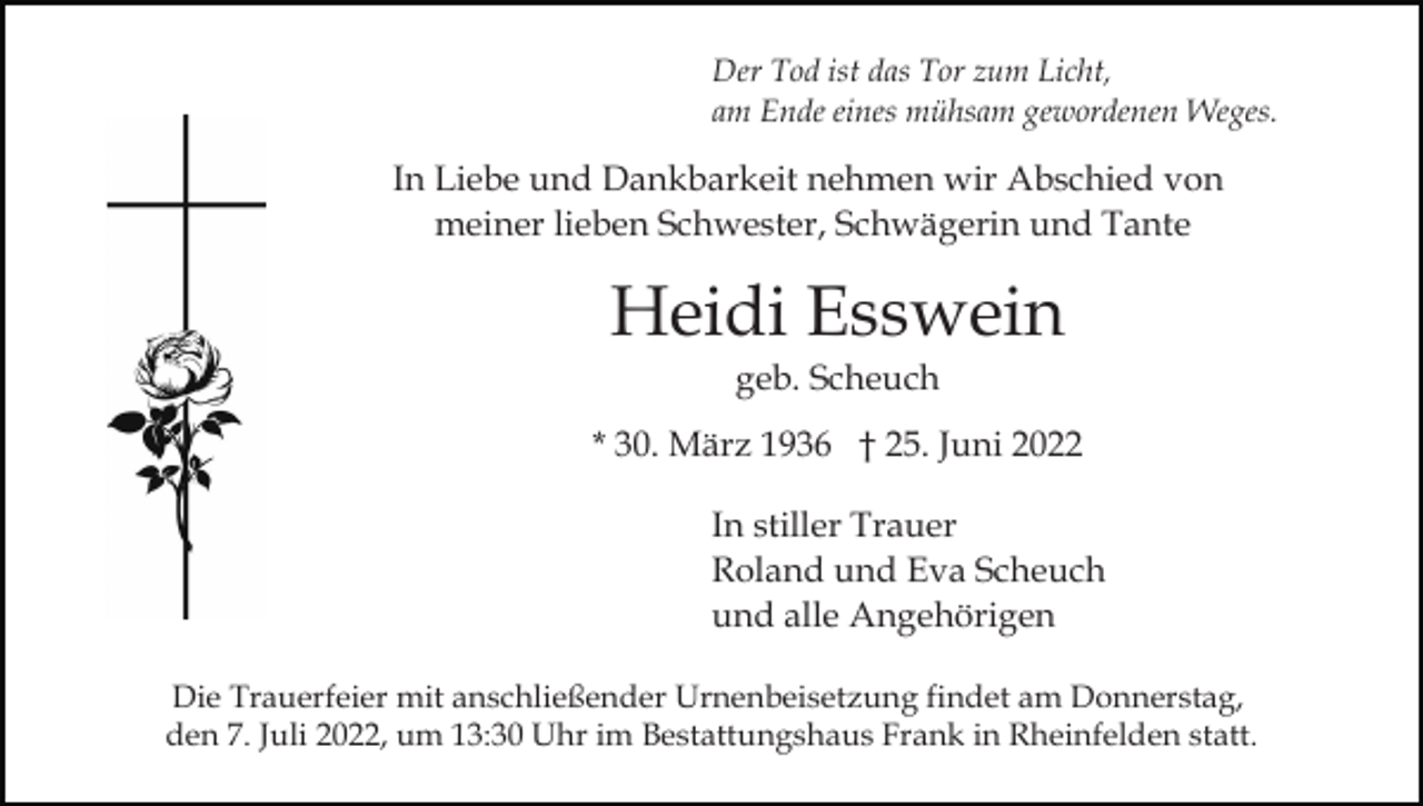 <p>Der Tod ist das Tor zum Licht,<br />am Ende eines mühsam gewordenen Weges.</p><p>In Liebe und Dankbarkeit nehmen wir Abschied von<br />meiner lieben Schwester, Schwägerin und Tante</p><p>Heidi Esswein<br />geb. Scheuch<br />* 30. März 1936 † 25. Juni 2022<br />In stiller Trauer<br />Roland und Eva Scheuch<br />und alle Angehörigen<br />Die Trauerfeier mit anschließender Urnenbeisetzung findet am Donnerstag,<br />den 7. Juli 2022, um 13:30 Uhr im Bestattungshaus Frank in Rheinfelden statt.</p>