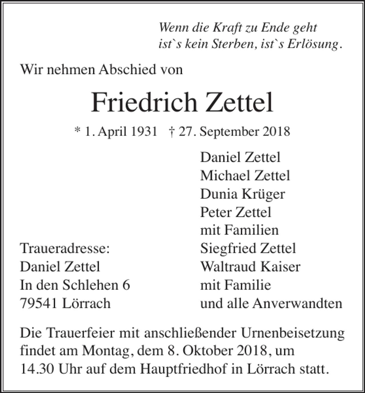 <p>Wenn die Kraft zu Ende geht<br />ist`s kein Sterben, ist`s Erlösung.</p><p>Wir nehmen Abschied von</p><p>Friedrich Zettel<br />* 1. April 1931 † 27. September 2018</p><p>Traueradresse:<br />Daniel Zettel<br />In den Schlehen 6<br />79541 Lörrach</p><p>Daniel Zettel<br />Michael Zettel<br />Dunia Krüger<br />Peter Zettel<br />mit Familien<br />Siegfried Zettel<br />Waltraud Kaiser<br />mit Familie<br />und alle Anverwandten</p><p>Die Trauerfeier mit anschließender Urnenbeisetzung<br />findet am Montag, dem 8. Oktober 2018, um<br />14.30 Uhr auf dem Hauptfriedhof in Lörrach statt.</p>