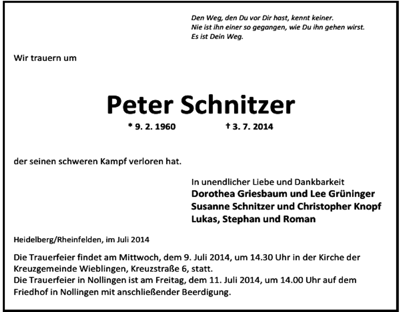 <p>Den Weg, den Du vor Dir hast, kennt keiner.<br />Nie ist ihn einer so gegangen, wie Du ihn gehen wirst.<br />Es ist Dein Weg.</p><p>Wir trauern um</p><p>Peter Schnitzer<br />* 9. 2. 1960</p><p>† 3. 7. 2014</p><p>der seinen schweren Kampf verloren hat.<br />In unendlicher Liebe und Dankbarkeit</p><p>Dorothea Griesbaum und Lee Grüninger<br />Susanne Schnitzer und Christopher Knopf<br />Lukas, Stephan und Roman<br />Heidelberg/Rheinfelden, im Juli 2014</p><p>Die Trauerfeier findet am Mittwoch, dem 9. Juli 2014, um 14.30 Uhr in der Kirche der<br />Kreuzgemeinde Wieblingen, Kreuzstraße 6, statt.<br />Die Trauerfeier in Nollingen ist am Freitag, dem 11. Juli 2014, um 14.00 Uhr auf dem<br />Friedhof in Nollingen mit anschließender Beerdigung.</p>