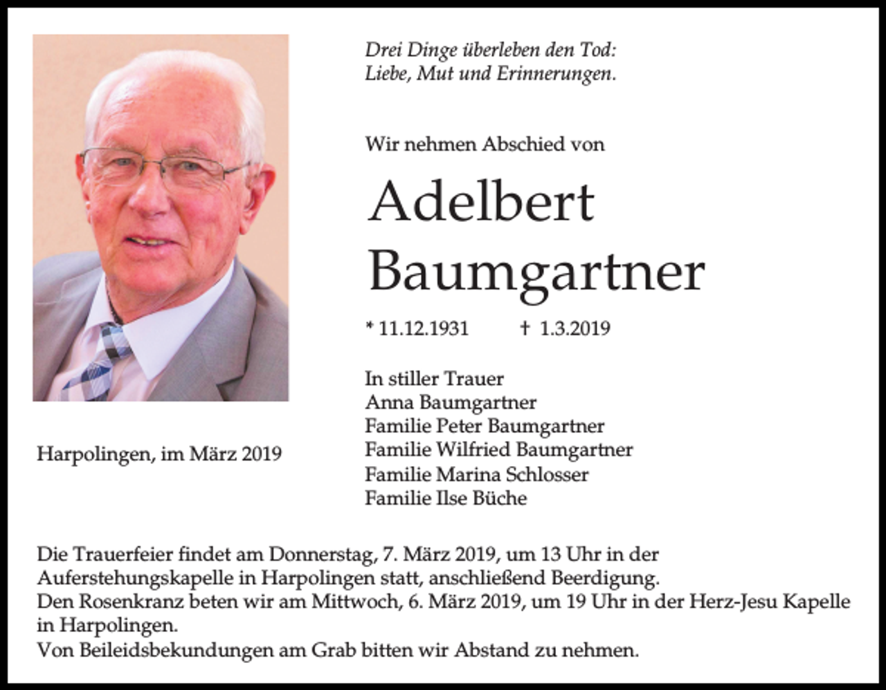 <p>Drei Dinge überleben den Tod:<br />Liebe, Mut und Erinnerungen.<br />Wir nehmen Abschied von</p><p>Adelbert<br />Baumgartner<br />* 11.12.1931</p><p>Harpolingen, im März 2019</p><p>† 1.3.2019</p><p>In stiller Trauer<br />Anna Baumgartner<br />Familie Peter Baumgartner<br />Familie Wilfried Baumgartner<br />Familie Marina Schlosser<br />Familie Ilse Büche</p><p>Die Trauerfeier findet am Donnerstag, 7. März 2019, um 13 Uhr in der<br />Auferstehungskapelle in Harpolingen statt, anschließend Beerdigung.<br />Den Rosenkranz beten wir am Mittwoch, 6. März 2019, um 19 Uhr in der Herz-Jesu Kapelle<br />in Harpolingen.<br />Von Beileidsbekundungen am Grab bitten wir Abstand zu nehmen.</p>