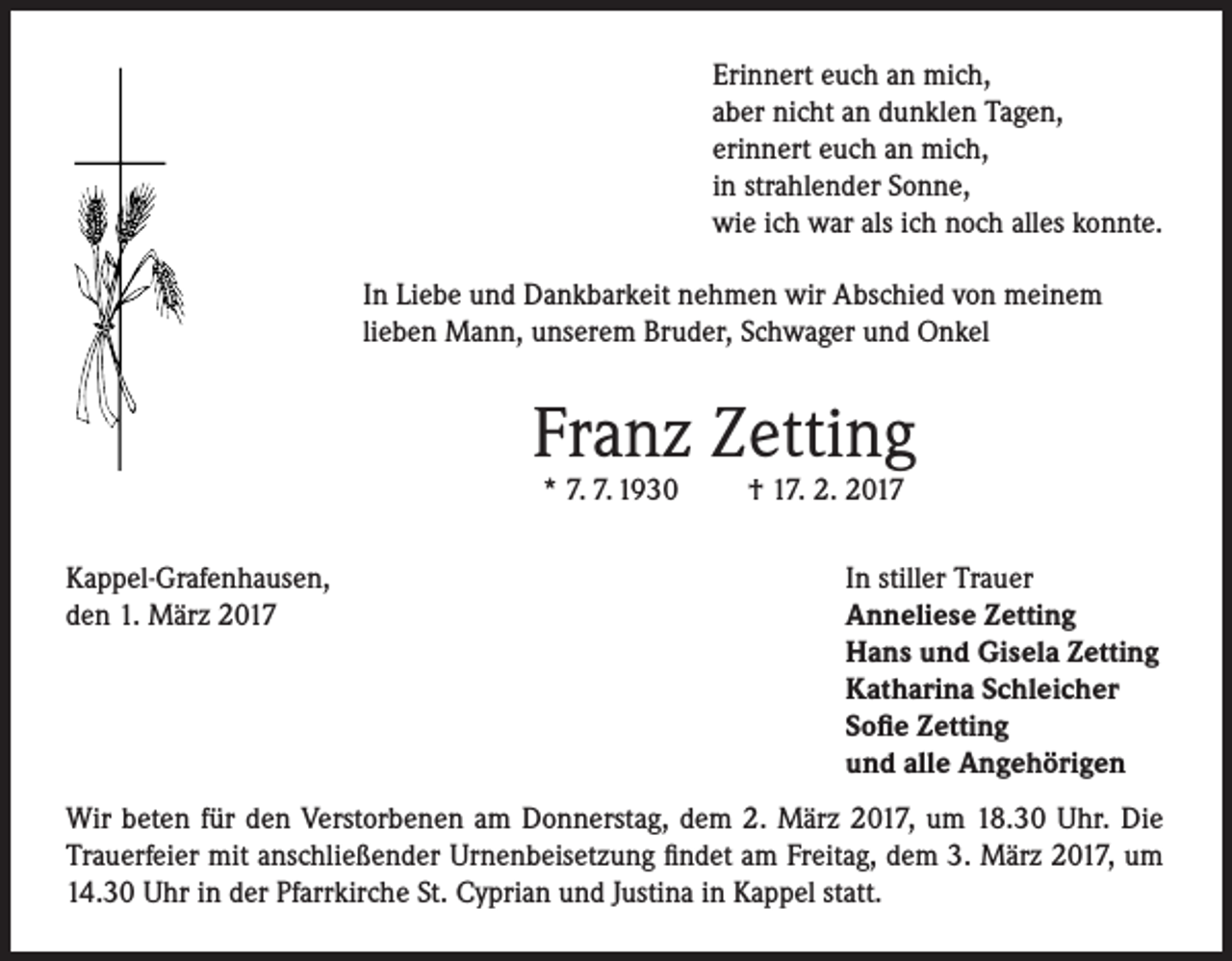 <p>Erinnert euch an mich,<br />aber nicht an dunklen Tagen,<br />erinnert euch an mich,<br />in strahlender Sonne,<br />wie ich war als ich noch alles konnte.<br />In Liebe und Dankbarkeit nehmen wir Abschied von meinem<br />lieben Mann, unserem Bruder, Schwager und Onkel</p><p>Franz Zetting<br />* 7. 7. 1930</p><p>Kappel-Grafenhausen,<br />den 1. März 2017</p><p>† 17. 2. 2017</p><p>In stiller Trauer<br />Anneliese Zetting<br />Hans und Gisela Zetting<br />Katharina Schleicher<br />Sofie Zetting<br />und alle Angehörigen</p><p>Wir beten für den Verstorbenen am Donnerstag, dem 2. März 2017, um 18.30 Uhr. Die<br />Trauerfeier mit anschließender Urnenbeisetzung findet am Freitag, dem 3. März 2017, um<br />14.30 Uhr in der Pfarrkirche St. Cyprian und Justina in Kappel statt.</p>