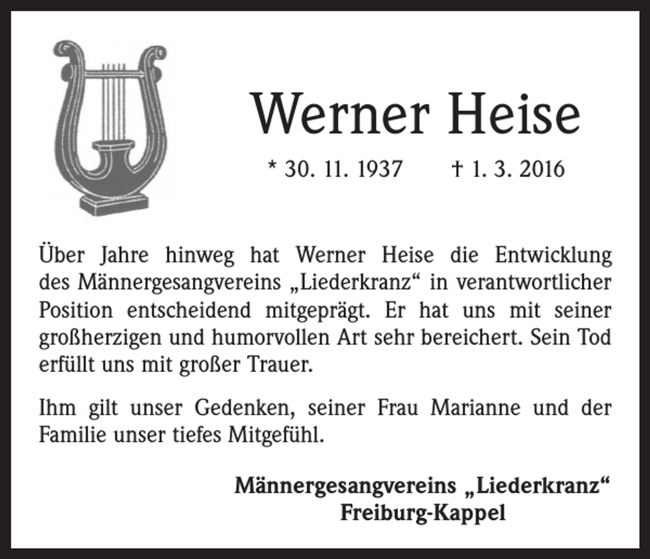 <p>Werner Heise<br />* 30. 11. 1937 † 1. 3. 2016<br />Über Jahre hinweg hat Werner Heise die Entwicklung<br />des Männergesangvereins „Liederkranz“ in verantwortlicher<br />Position entscheidend mitgeprägt. Er hat uns mit seiner<br />­großherzigen und humorvollen Art sehr bereichert. Sein Tod<br />erfüllt uns mit großer Trauer.<br />Ihm gilt unser Gedenken, seiner Frau Marianne und der<br />Familie unser tiefes Mitgefühl.<br />Männergesangvereins „Liederkranz“<br />Freiburg-Kappel</p>