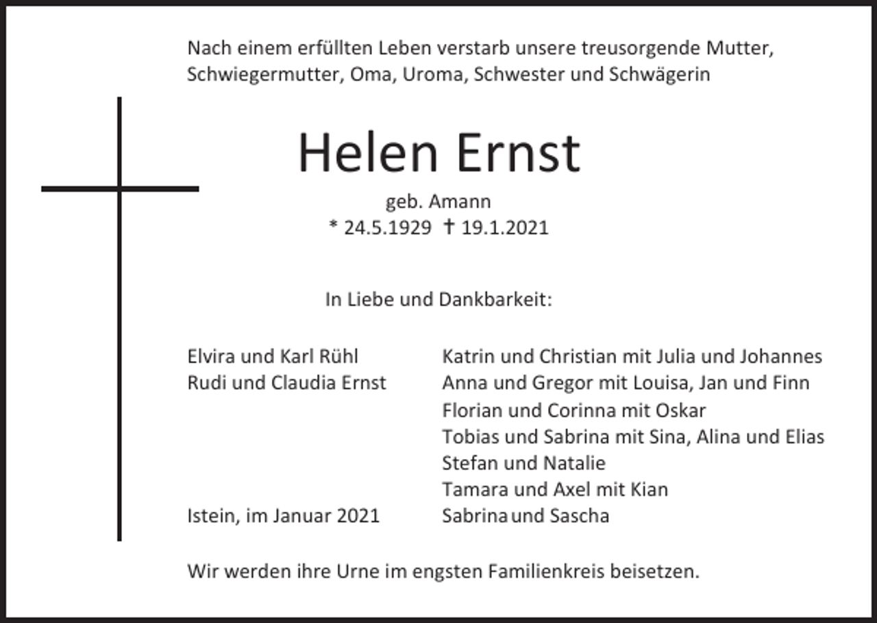 <p>Nach einem erfüllten Leben verstarb unsere treusorgende Mutter,<br />Schwiegermutter, Oma, Uroma, Schwester und Schwägerin</p><p>Helen Ernst<br />geb. Amann<br />* 24.5.1929 � 19.1.2021<br />In Liebe und Dankbarkeit:<br />Elvira und Karl Rühl<br />Rudi und Claudia Ernst</p><p>Istein, im Januar 2021</p><p>Katrin und Christian mit Julia und Johannes<br />Anna und Gregor mit Louisa, Jan und Finn<br />Florian und Corinna mit Oskar<br />Tobias und Sabrina mit Sina, Alina und Elias<br />Stefan und Natalie<br />Tamara und Axel mit Kian<br />Sabrina und Sascha</p><p>Wir werden ihre Urne im engsten Familienkreis beisetzen.</p>