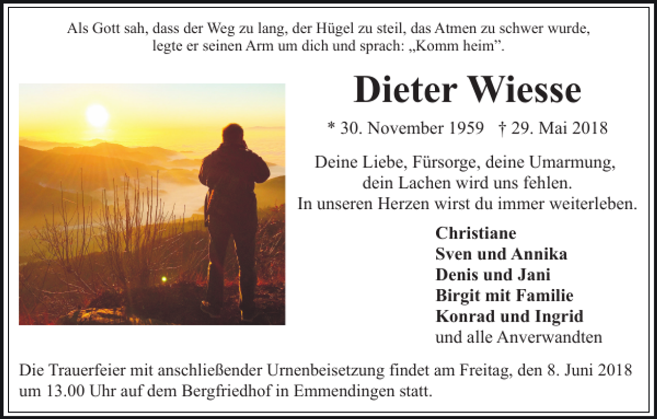 <p>Als GGott<br />Als<br />ott s sah,<br />a h, ddass<br />ass dder<br />er Weg<br />We g zzu<br />u llang,<br />a n g, dder<br />er Hügel<br />H ü g el zzu<br />u ststeil,<br />eil, das<br />d as Atmen<br />At m e n zzuu sschwer<br />c h w er wurde,<br />w ur d e,<br />llegte<br />e gt e er<br />er seinen<br />s ei n e n Arm<br />Ar m um<br />u m dich<br />di c h und<br />u n d sprach:<br />s pr a c h: „Komm<br />„ K o m m heim”.<br />hei m ”.</p><p>Di<br />Dieter<br />et e r Wiesse<br />Wi ess e<br />** 330.<br />0. November<br />N o v e m b er 1195 5 9 †† 29.<br />2 9. Mai<br />M ai 22<br />DDeine<br />ei n e LiLiebe,<br />e b e, FFürsorge,<br />ürs or g e, ddeine<br />e i n e Umarmung,<br />U m ar m u n g,<br />ddein<br />ei n Lachen<br />L a c h e n wird<br />wir d uuns<br />ns ffehlen.<br />e h l e n.<br />IInn unseren<br />u ns er e n Herzen<br />H er z e n wirst<br />wirst du<br />du iimmer<br />m m er weiterleben.<br />w eit erl e b e n.<br />CChristiane<br />h risti a n e<br />SSven<br />v e n uund<br />n d Annika<br />A n ni k a<br />DDenis<br />e nis uund<br />n d JJani<br />a ni<br />Bi<br />r git mit<br />mit FFamilie<br />a mili e<br />Birgit<br />KKonrad<br />o n r a d uund<br />n d I Ingrid<br />n g ri d<br />uund<br />n d all<br />alle<br />e Anverwandten<br />A n v er w a n dt e n<br />Die<br />Di<br />e TrTrauerfeier<br />a u erf ei er mit<br />mit aanschließender<br />ns c h li e ß e n d er Urnenbeisetzung<br />Ur n e n b eis et z u ng fifindet<br />n d et aam<br />m Freitag,<br />Fr eit a g, dden<br />e n 88.. Juni<br />J u ni<br />um<br />statt.<br />u m 113.00<br />3. Uhr<br />U hr aauf<br />uf ddem<br />e m Bergfriedhof<br />B e r gfri e d h of iinn Emmendingen<br />E m m e n di n ge n st<br />att.</p>
