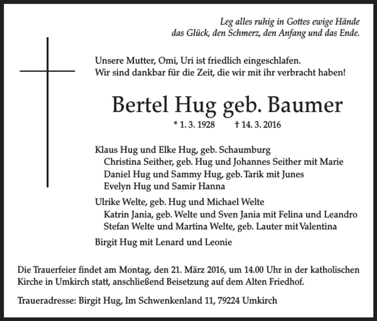 <p>Leg alles ruhig in Gottes ewige Hände<br />das Glück, den Schmerz, den Anfang und das Ende.<br />Unsere Mutter, Omi, Uri ist friedlich eingeschlafen.<br />Wir sind dankbar für die Zeit, die wir mit ihr verbracht haben!</p><p>Bertel Hug geb. Baumer<br />* 1. 3. 1928 † 14. 3. 2016<br />Klaus Hug und Elke Hug, geb. Schaumburg<br />Christina Seither, geb. Hug und Johannes Seither mit Marie<br />Daniel Hug und Sammy Hug, geb. Tarik mit Junes<br />Evelyn Hug und Samir Hanna<br />Ulrike Welte, geb. Hug und Michael Welte<br />Katrin Jania, geb. Welte und Sven Jania mit Felina und Leandro<br />Stefan Welte und Martina Welte, geb. Lauter mit Valentina<br />Birgit Hug mit Lenard und Leonie<br />Die Trauerfeier findet am Montag, den 21. März 2016, um 14.00 Uhr in der katholischen<br />Kirche in Umkirch statt, anschließend Beisetzung auf dem Alten Friedhof.<br />Traueradresse: Birgit Hug, Im Schwenkenland 11, 79224 Umkirch</p>