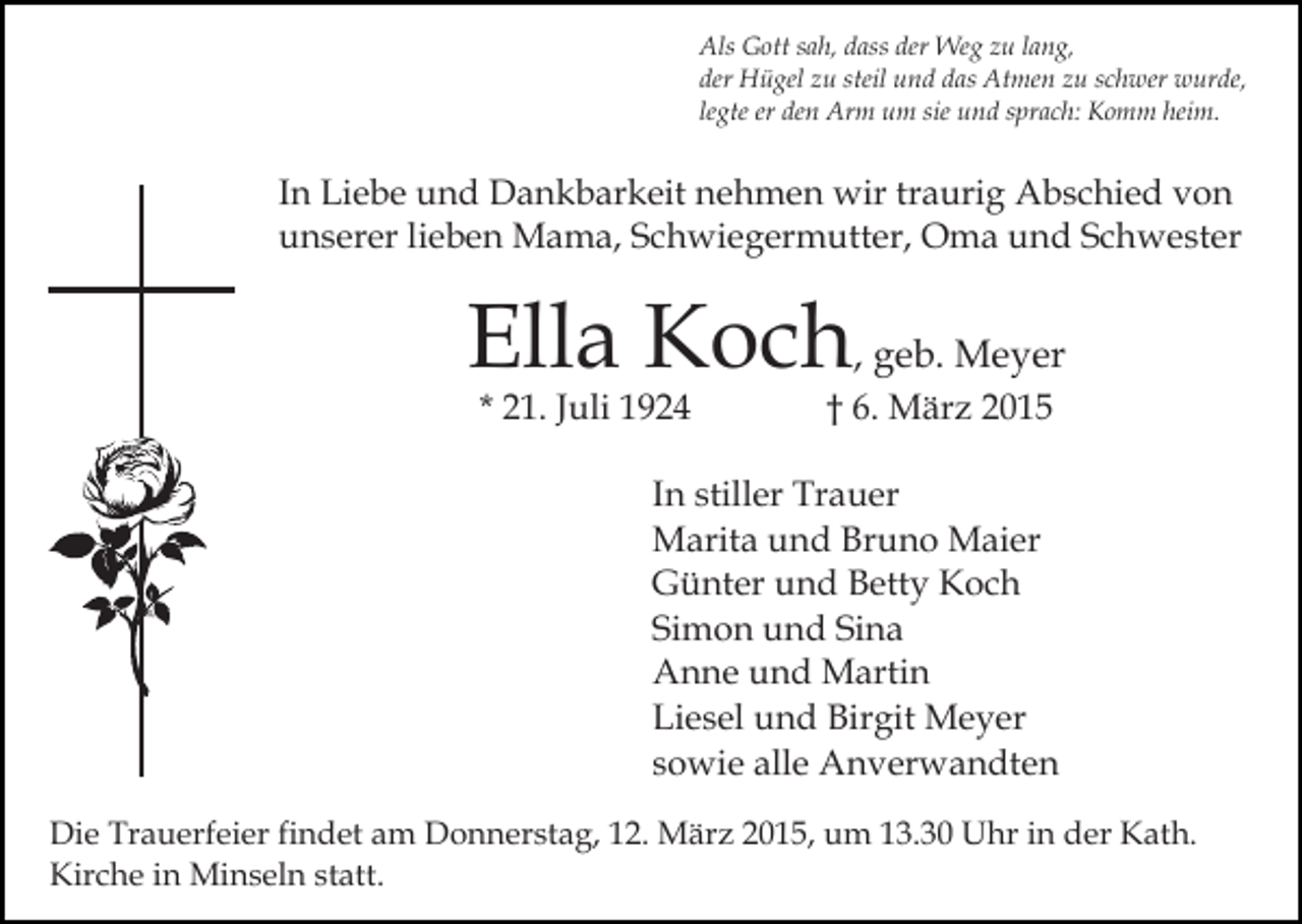 <p>Als Gott sah, dass der Weg zu lang,<br />der Hügel zu steil und das Atmen zu schwer wurde,<br />legte er den Arm um sie und sprach: Komm heim.</p><p>In Liebe und Dankbarkeit nehmen wir traurig Abschied von<br />unserer lieben Mama, Schwiegermutter, Oma und Schwester</p><p>Ella Koch, geb. Meyer<br />* 21. Juli 1924</p><p>† 6. März 2015</p><p>In stiller Trauer<br />Marita und Bruno Maier<br />Günter und Betty Koch<br />Simon und Sina<br />Anne und Martin<br />Liesel und Birgit Meyer<br />sowie alle Anverwandten<br />Die Trauerfeier findet am Donnerstag, 12. März 2015, um 13.30 Uhr in der Kath.<br />Kirche in Minseln statt.</p>