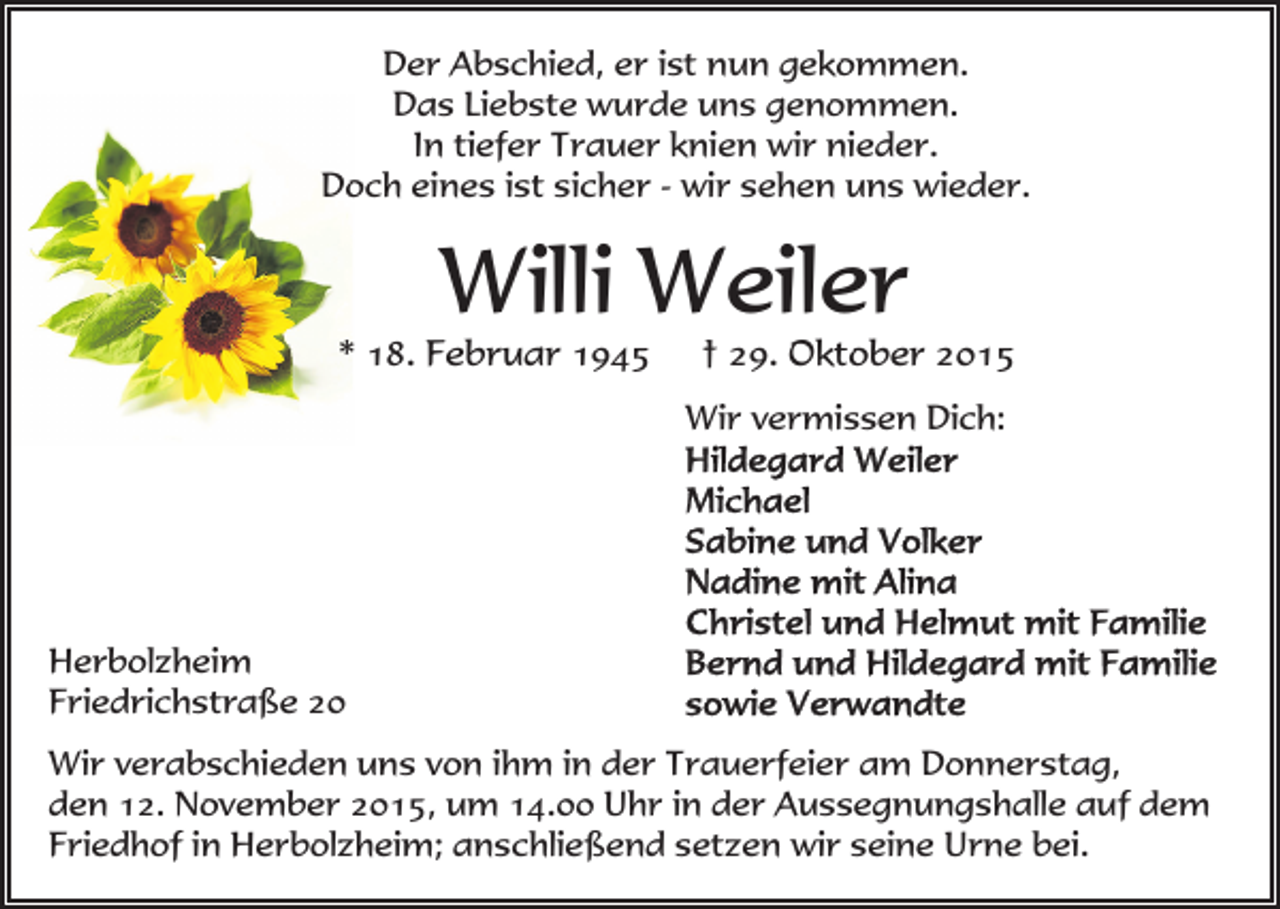 <p>Der Abschied, er ist nun gekommen.<br />Das Liebste wurde uns genommen.<br />In tiefer Trauer knien wir nieder.<br />Doch eines ist sicher - wir sehen uns wieder.</p><p>Willi Weiler</p><p>* 18. Februar 1945</p><p>† 29. Oktober 2015</p><p>Wir vermissen Dich:</p><p>Herbolzheim<br />Friedrichstraße 20<br />Wir verabschieden uns von ihm in der Trauerfeier am Donnerstag,<br />den 12. November 2015, um 14.00 Uhr in der Aussegnungshalle auf dem<br />Friedhof in Herbolzheim; anschließend setzen wir seine Urne bei.</p>