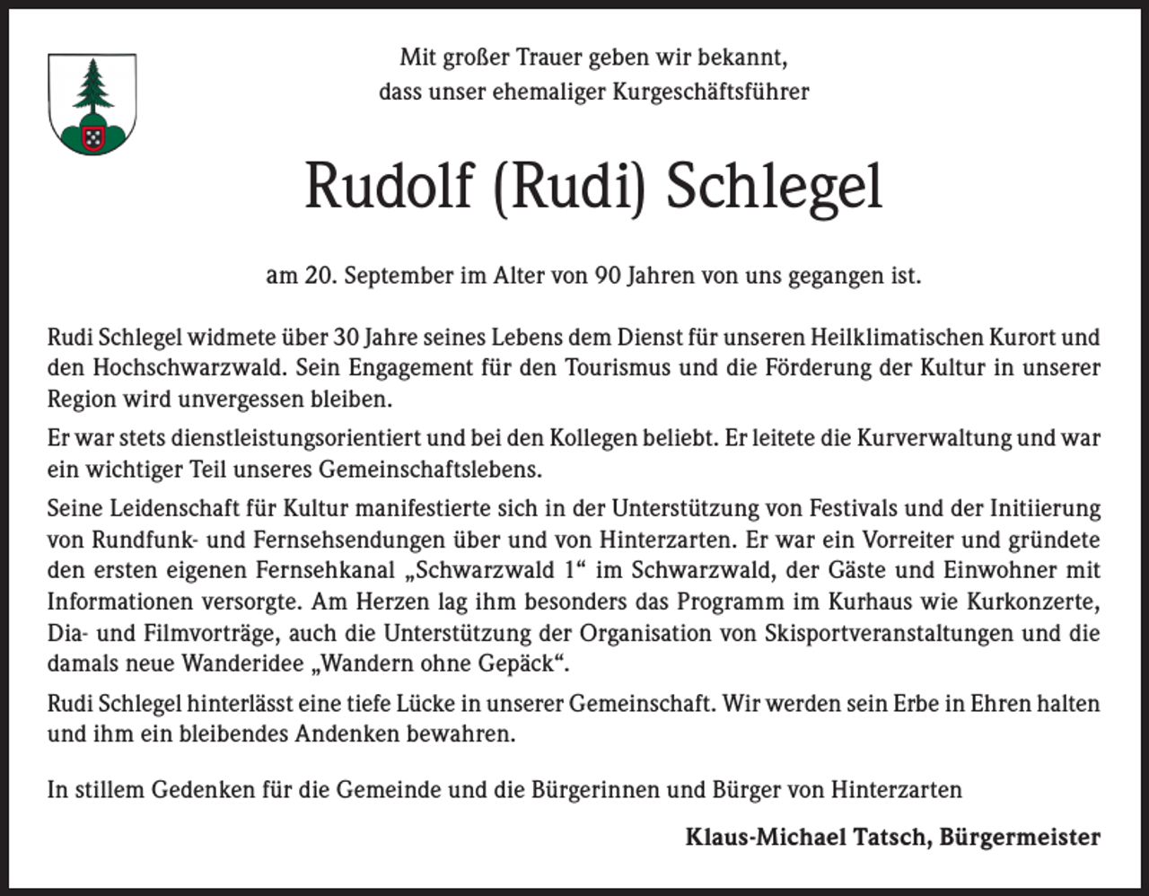 <p>Mit großer Trauer geben wir bekannt,<br />dass unser ehemaliger Kurgeschäftsführer</p><p>Rudolf (Rudi) Schlegel<br />am 20. September im Alter von 90 Jahren von uns gegangen ist.<br />Rudi Schlegel widmete über 30 Jahre seines Lebens dem Dienst für unseren Heilklimatischen Kurort und<br />den Hochschwarzwald. Sein Engagement für den Tourismus und die Förderung der Kultur in unserer<br />Region wird unvergessen bleiben.<br />Er war stets dienstleistungsorientiert und bei den Kollegen beliebt. Er leitete die Kurverwaltung und war<br />ein wichtiger Teil unseres Gemeinschaftslebens.<br />Seine Leidenschaft für Kultur manifestierte sich in der Unterstützung von Festivals und der Initiierung<br />von Rundfunk- und Fernsehsendungen über und von Hinterzarten. Er war ein Vorreiter und gründete<br />den ersten eigenen Fernsehkanal „Schwarzwald 1“ im Schwarzwald, der Gäste und Einwohner mit<br />Informationen versorgte. Am Herzen lag ihm besonders das Programm im Kurhaus wie Kurkonzerte,<br />Dia- und Filmvorträge, auch die Unterstützung der Organisation von Skisportveranstaltungen und die<br />damals neue Wanderidee „Wandern ohne Gepäck“.<br />Rudi Schlegel hinterlässt eine tiefe Lücke in unserer Gemeinschaft. Wir werden sein Erbe in Ehren halten<br />und ihm ein bleibendes Andenken bewahren.<br />In stillem Gedenken für die Gemeinde und die Bürgerinnen und Bürger von Hinterzarten<br />Klaus-Michael Tatsch, Bürgermeister</p>