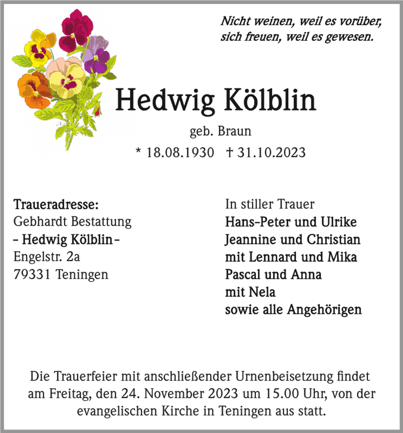 <p>geb. Braun<br />* 18.08.1930 † 31.10.2023</p><p>In stiller Trauer<br />Gebhardt Bestattung<br />Engelstr. 2a<br />79331 Teningen</p><p>Die Trauerfeier mit anschließender Urnenbeisetzung ﬁndet<br />am Freitag, den 24. November 2023 um 15.00 Uhr, von der<br />evangelischen Kirche in Teningen aus statt.</p>