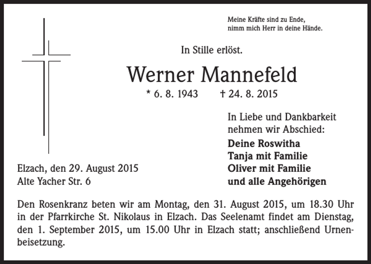 <p>Meine Kräfte sind zu Ende,<br />nimm mich Herr in deine Hände.</p><p>In Stille erlöst.</p><p>Werner Mannefeld<br />* 6. 8. 1943 † 24. 8. 2015</p><p>Elzach, den 29. August 2015<br />Alte Yacher Str. 6</p><p>In Liebe und Dankbarkeit<br />nehmen wir Abschied:<br />Deine Roswitha<br />Tanja mit Familie<br />Oliver mit Familie<br />und alle Angehörigen</p><p>Den Rosenkranz beten wir am Montag, den 31. August 2015, um 18.30 Uhr<br />in der Pfarrkirche St. Nikolaus in Elzach. Das Seelenamt findet am Dienstag,<br />den 1. September 2015, um 15.00 Uhr in Elzach statt; anschließend Urnen­<br />beisetzung.</p>