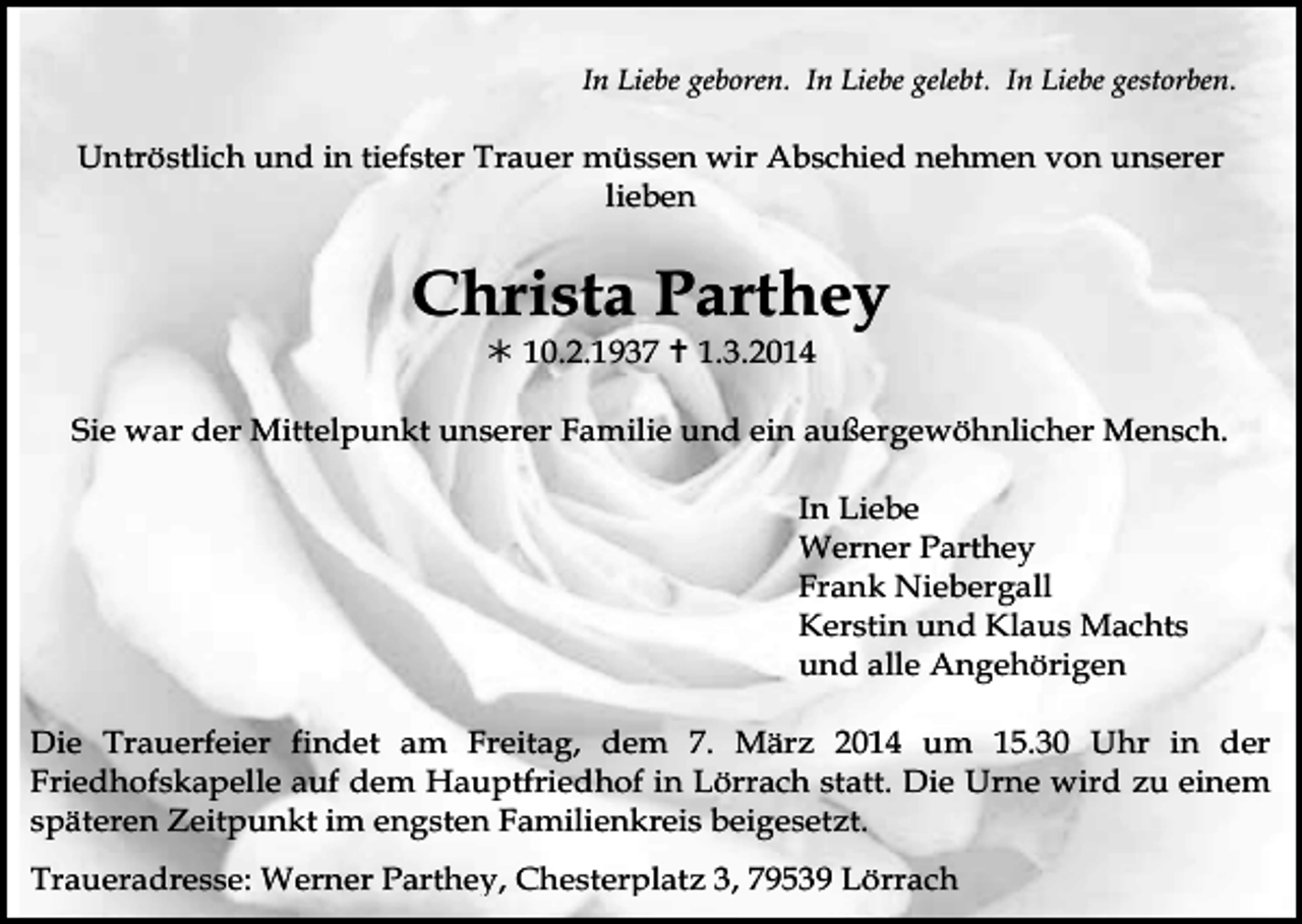 <p>In Liebe geboren. In Liebe gelebt. In Liebe gestorben.</p><p>Untröstlich und in tiefster Trauer müssen wir Abschied nehmen von unserer<br />lieben</p><p>Christa Parthey<br /> 10.2.1937  1.3.2014<br />Sie war der Mittelpunkt unserer Familie und ein außergewöhnlicher Mensch.<br />In Liebe<br />Werner Parthey<br />Frank Niebergall<br />Kerstin und Klaus Machts<br />und alle Angehörigen<br />Die Trauerfeier findet am Freitag, dem 7. März 2014 um 15.30 Uhr in der<br />Friedhofskapelle auf dem Hauptfriedhof in Lörrach statt. Die Urne wird zu einem<br />späteren Zeitpunkt im engsten Familienkreis beigesetzt.<br />Traueradresse: Werner Parthey, Chesterplatz 3, 79539 Lörrach</p>