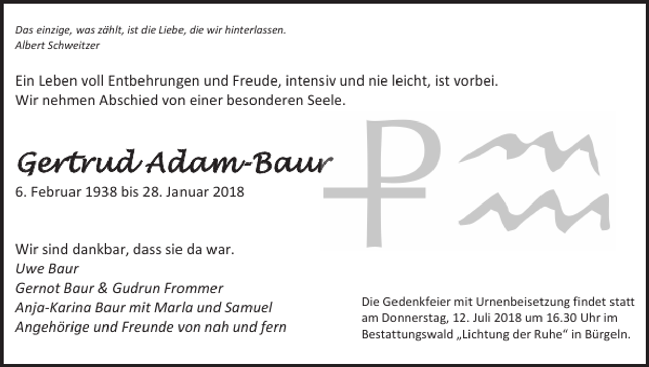 <p>Das einzige, was zählt, ist die Liebe, die wir hinterlassen.<br />Albert Schweitzer</p><p>Ein Leben voll Entbehrungen und Freude, intensiv und nie leicht, ist vorbei.<br />Wir nehmen Abschied von einer besonderen Seele.</p><p>Gertrud Adam-Baur<br />6. Februar 1938 bis 28. Januar 2018</p><p>Wir sind dankbar, dass sie da war.<br />Uwe Baur<br />Gernot Baur &amp; Gudrun Frommer<br />Anja-Karina Baur mit Marla und Samuel<br />Angehörige und Freunde von nah und fern</p><p>Die Gedenkfeier mit Urnenbeisetzung findet statt<br />am Donnerstag, 12. Juli 2018 um 16.30 Uhr im<br />Bestattungswald „Lichtung der Ruhe“ in Bürgeln.</p>